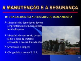 16
10. TRABALHOS EM ALVENARIA OU ISOLAMENTO
 Materiais das demolições devem
ser prontamente removidos para
local adequado.
 Materiais da construção devem
afluir à zona de trabalho
consoante a necessidade da obra.
 Arrumação e limpeza
 Obrigatório o uso de E. P. I.
 