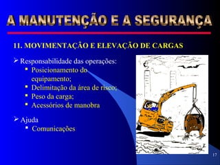 17
11. MOVIMENTAÇÃO E ELEVAÇÃO DE CARGAS
 Responsabilidade das operações:
 Posicionamento do
equipamento;
 Delimitação da área de risco;
 Peso da carga;
 Acessórios de manobra
 Ajuda
 Comunicações
 