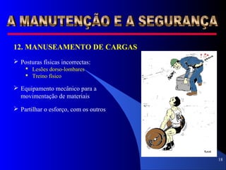 18
12. MANUSEAMENTO DE CARGAS
 Posturas físicas incorrectas:
 Lesões dorso-lombares
 Treino físico
 Equipamento mecânico para a
movimentação de materiais
 Partilhar o esforço, com os outros
 