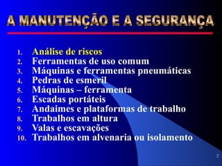 2
1. Análise de riscos
2. Ferramentas de uso comum
3. Máquinas e ferramentas pneumáticas
4. Pedras de esmeril
5. Máquinas – ferramenta
6. Escadas portáteis
7. Andaimes e plataformas de trabalho
8. Trabalhos em altura
9. Valas e escavações
10. Trabalhos em alvenaria ou isolamento
 