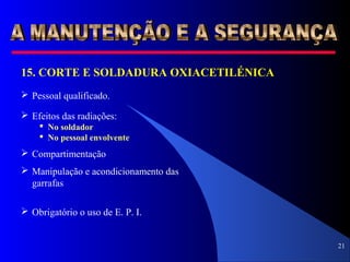 21
15. CORTE E SOLDADURA OXIACETILÉNICA
 Pessoal qualificado.
 Manipulação e acondicionamento das
garrafas
 Obrigatório o uso de E. P. I.
 Efeitos das radiações:
 No soldador
 No pessoal envolvente
 Compartimentação
 