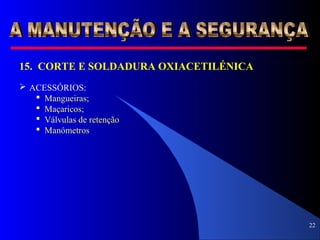22
15. CORTE E SOLDADURA OXIACETILÉNICA
 ACESSÓRIOS:
 Mangueiras;
 Maçaricos;
 Válvulas de retenção
 Manómetros
 