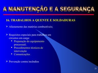 23
16. TRABALHOS A QUENTE E SOLDADURAS
 Afastamento das matérias combustíveis;
 Requisitos especiais para trabalhos em
circuitos em carga:
 Preparação do equipamento
processual;
 Procedimentos técnicos de
intervenção
 Comunicações
 Prevenção contra incêndios
 