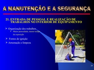 29
21.21. ENTRADA DE PESSOAL E REALIZAÇÃO DE
TRABALHOS NO INTERIOR DE EQUIPAMENTO
 Organização dos trabalhos
 Maior penosidade, menor tempo
de exposição
 Fontes de ignição
 Arrumação e limpeza
 