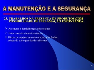 31
 Assegurar a humidificação dos resíduos
 Criar e manter atmosferas inertes
 Dispor de equipamento de combate a incêndios
adequado e em quantidade suficiente
23. TRABALHOS NA PRESENÇA DE PRODUTOS COM
POSSIBILIDADE DE INFLAMAÇÃO ESPONTÂNEA
 