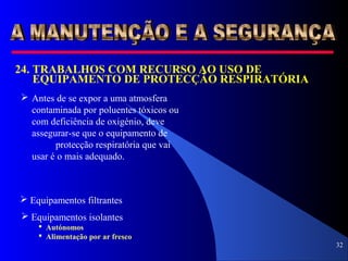 32
24. TRABALHOS COM RECURSO AO USO DE
EQUIPAMENTO DE PROTECÇÃO RESPIRATÓRIA
 Antes de se expor a uma atmosfera
contaminada por poluentes tóxicos ou
com deficiência de oxigénio, deve
assegurar-se que o equipamento de
protecção respiratória que vai
usar é o mais adequado.
 Equipamentos filtrantes
 Equipamentos isolantes
 Autónomos
 Alimentação por ar fresco
 