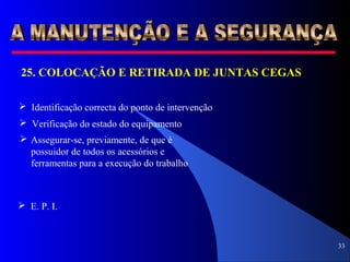 33
25. COLOCAÇÃO E RETIRADA DE JUNTAS CEGAS
 Identificação correcta do ponto de intervenção
 Verificação do estado do equipamento
 Assegurar-se, previamente, de que é
possuidor de todos os acessórios e
ferramentas para a execução do trabalho
 E. P. I.
 