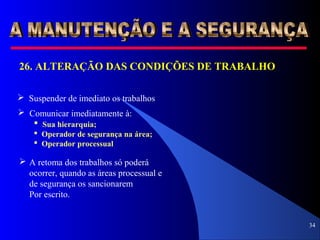 34
26. ALTERAÇÃO DAS CONDIÇÕES DE TRABALHO
 Suspender de imediato os trabalhos
 Comunicar imediatamente à:
 Sua hierarquia;
 Operador de segurança na área;
 Operador processual
 A retoma dos trabalhos só poderá
ocorrer, quando as áreas processual e
de segurança os sancionarem
Por escrito.
 