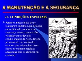 35
 Perante a necessidade de se
realizarem trabalhos que pela sua
especificidade, as normas de
segurança de uso comum não
estabeleçam as devidas
condicionantes de risco, devem,
previamente, ser realizados
estudos, que evidenciem esses
riscos e se tomem medidas
adequadas para os eliminar ou
controlar.
27. CONDIÇÕES ESPECIAIS
 
