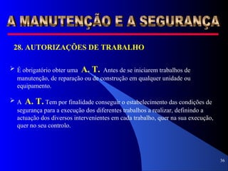 36
28. AUTORIZAÇÕES DE TRABALHO
 É obrigatório obter uma A. T. Antes de se iniciarem trabalhos de
manutenção, de reparação ou de construção em qualquer unidade ou
equipamento.
 A A. T. Tem por finalidade conseguir o estabelecimento das condições de
segurança para a execução dos diferentes trabalhos a realizar, definindo a
actuação dos diversos intervenientes em cada trabalho, quer na sua execução,
quer no seu controlo.
 