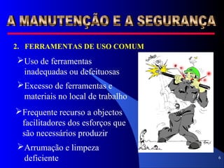 6
2. FERRAMENTAS DE USO COMUM
Uso de ferramentas
inadequadas ou defeituosas
Excesso de ferramentas e
materiais no local de trabalho
Frequente recurso a objectos
facilitadores dos esforços que
são necessários produzir
Arrumação e limpeza
deficiente
 
