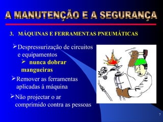7
3. MÁQUINAS E FERRAMENTAS PNEUMÁTICAS
Despressurização de circuitos
e equipamentos
 nunca dobrar
mangueiras
Remover as ferramentas
aplicadas à máquina
Não projectar o ar
comprimido contra as pessoas
 