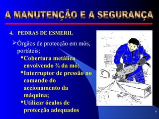 9
4. PEDRAS DE ESMERIL
Órgãos de protecção em mós,
portáteis;
Cobertura metálica
envolvendo ¾ da mó;
Interruptor de pressão no
comando do
accionamento da
máquina;
Utilizar óculos de
protecção adequados
 