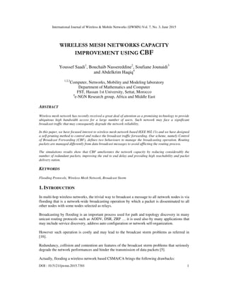 International Journal of Wireless & Mobile Networks (IJWMN) Vol. 7, No. 3, June 2015
DOI : 10.5121/ijwmn.2015.7301 1
WIRELESS MESH NETWORKS CAPACITY
IMPROVEMENT USING CBF
Youssef Saadi1
, Bouchaib Nassereddine2
, Soufiane Jounaidi3
and Abdelkrim Haqiq4
1,2,3
Computer, Networks, Mobility and Modeling laboratory
Department of Mathematics and Computer
FST, Hassan 1st University, Settat, Morocco
4
e-NGN Research group, Africa and Middle East
ABSTRACT
Wireless mesh network has recently received a great deal of attention as a promising technology to provide
ubiquitous high bandwidth access for a large number of users. Such network may face a significant
broadcast traffic that may consequently degrade the network reliability.
In this paper, we have focused interest to wireless mesh network based IEEE 802.11s and we have designed
a self-pruning method to control and reduce the broadcast traffic forwarding. Our scheme, namely Control
of Broadcast Forwarding (CBF), defines two behaviours to manage the broadcasting operation. Routing
packets are managed differently from data broadcast messages to avoid afflicting the routing process.
The simulations results show that CBF ameliorates the network capacity by reducing considerably the
number of redundant packets, improving the end to end delay and providing high reachability and packet
delivery ration.
KEYWORDS
Flooding Protocols, Wireless Mesh Network, Broadcast Storm
1. INTRODUCTION
In multi-hop wireless networks, the trivial way to broadcast a message to all network nodes is via
flooding that is a network-wide broadcasting operation by which a packet is disseminated to all
other nodes with some nodes selected as relays.
Broadcasting by flooding is an important process used for path and topology discovery in many
unicast routing protocols such as AODV, DSR, ZRP … it is used also by many applications that
may include service discovery, address auto configuration or network self-organization.
However such operation is costly and may lead to the broadcast storm problems as referred in
[16].
Redundancy, collision and contention are features of the broadcast storm problems that seriously
degrade the network performances and hinder the transmission of data packets [5].
Actually, flooding a wireless network based CSMA/CA brings the following drawbacks:
 