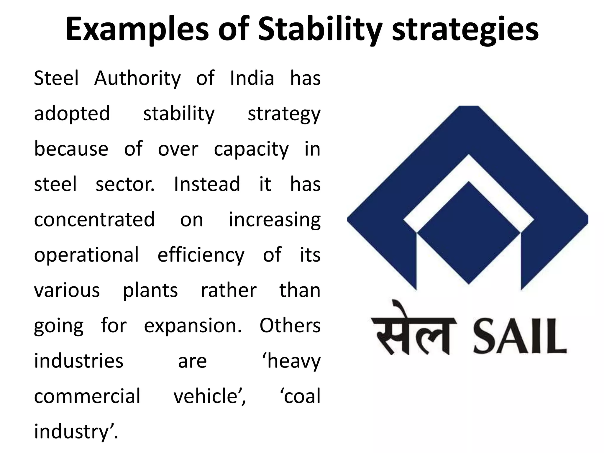 Examples of Stability strategies
Steel Authority of India has
adopted stability strategy
because of over capacity in
steel sector. Instead it has
concentrated on increasing
operational efficiency of its
various plants rather than
going for expansion. Others
industries are ‘heavy
commercial vehicle’, ‘coal
industry’.
 