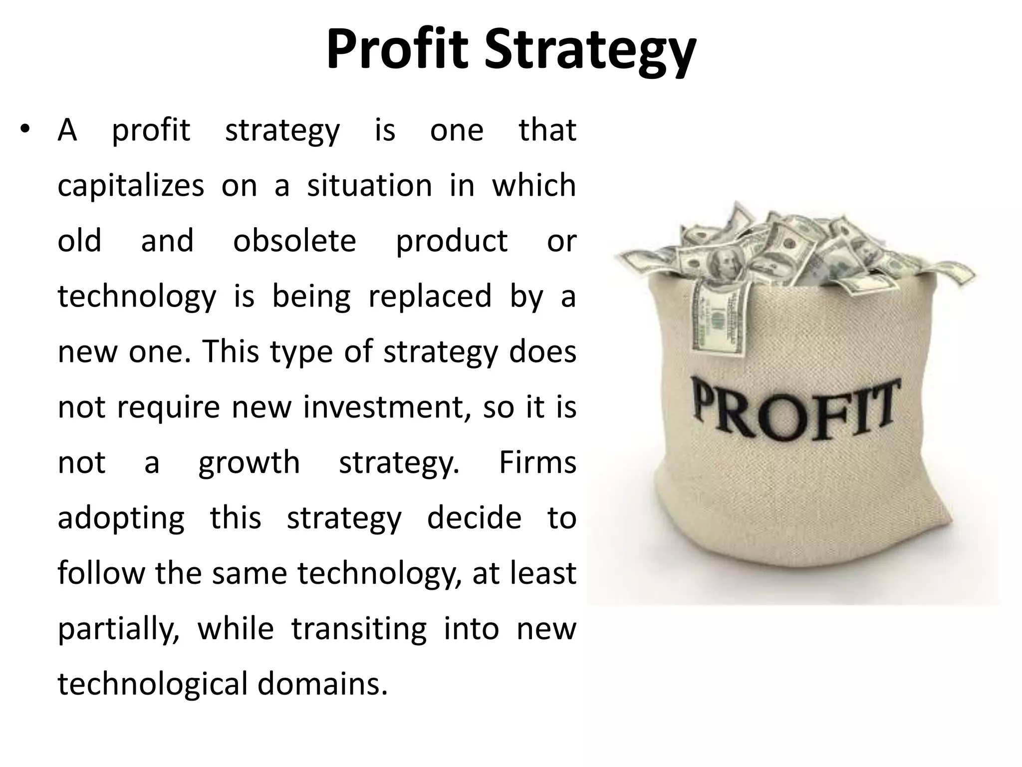 Profit Strategy
• A profit strategy is one that
capitalizes on a situation in which
old and obsolete product or
technology is being replaced by a
new one. This type of strategy does
not require new investment, so it is
not a growth strategy. Firms
adopting this strategy decide to
follow the same technology, at least
partially, while transiting into new
technological domains.
 