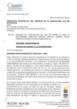 {ieni{CALL CONTACT CENTER
TELESALÜD &. TELEMEDICT NA
Quito, 30 de Enero de 2015
Oficio PE-2015-01-30-01
DIRECCION PROVINCIAL DEL CONSEJO DE LA JUDTCATURA (CJ) DE
PICHINCHA
Señor
Ab. Francisco Chacón Ortiz
Coordinador de la Oficina de Control Disciplinario
Presente.-
Asunto: Expediente No. 17001-2014-2329 que sigue DE OFICIO en contra de
BALLESTEROS HURTADO ESTEBAN (FISCAL), MEDINA NIAMA
VERONICA CECILIA, SANTOS PABLO (FISCAL).
E RRORES
-IN
EXCUSAB LES.
PEDIDO DE ACCESO A LA INFORMACION.
De mi consideración:
ERRORES INEXCUSABLES DE FISCALES Y JUEZ
Hago referencia a nuestra denuncia realizada en el Consejo de la Judicatura
contra los fiscales, Esteban Ballesteros y Pablo Santos y la juez Verónica Medica,
y a la documentación aportada y que evidencia el cometimiento de ERRORES
INEXCUSABLES por parte de los denunciados, dirigidos a Usted : PE-2015-01-
0B-01, PE-2015-08-0 1-ANEXO- 1, PE-o 1-08-0l-AN EXO-Z, pE-2015-01-09-01,
PE-2015-01-12-0L, PÉ,-2015-01-20-02 de 08, 09, L2 y 20 de enero de 2015
respectivamente, los mismos que contienen un análisis detallado de los ochenta
y siete (87) cuerpos del expediente de la Causa No. t7270-2014-0048 (Denuncia
de Peculado, Contrato IESS-RECAPT), y en los que he evidenciado todas las
omisiones deliberadas del Fiscal Pablo Santos en el pedido de desestimación y
archivo de la causa.
Sin ninguna duda Usted habrá llegado a la conclusión de que el Fiscal Esteban
Ballesteros cometió un error inexcusable al no haberse inhibido en el
conocimiento de la causa, en razón de que su hermana, Carlina
Ballesteros Hurtado trabajaba de forma directa para la Eco. Maria Sol
Larrea, citada en la lista de funcionarios del IESS en el Informe de la
CGE con Indicios de Responsabilidad Penal. Lo primero que hizo el
fiscal Ballesteros fue dejar sin efecto la experticia en Contratación
/
/
m tso 900r
ffii*l*rus]
Av. L0 de Agosto N34-601 y Juan Pablo Sanz, 4to piso
Te lf. : (593-2 l244s4s} / (593-2 )3984200
www.cronix.com.ec
¡Mr¡cho
me¡or!
ECUADOR
Página 1de 3
Certified since: March 20LL
 