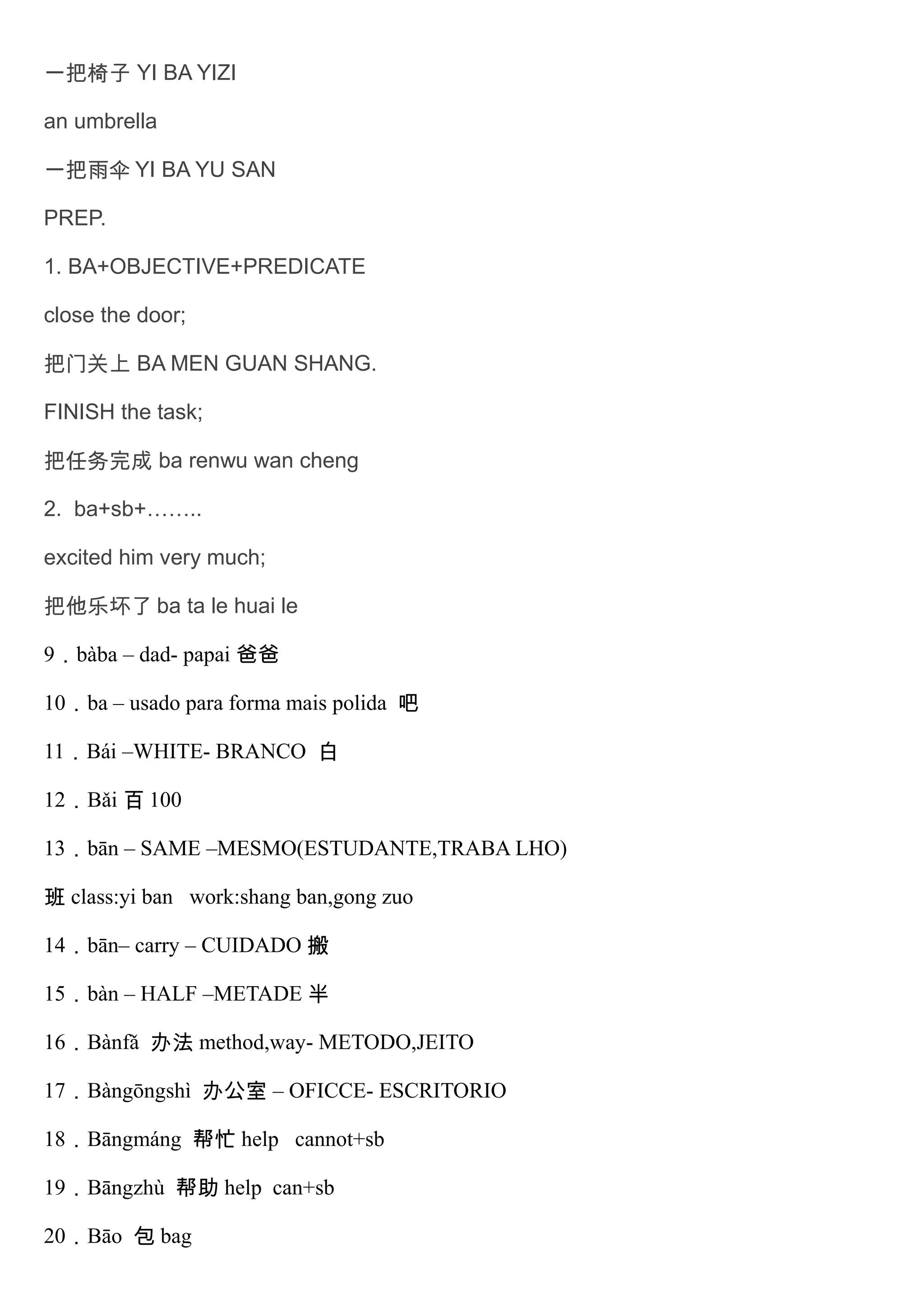 一把椅子 YI BA YIZI
an umbrella
一把雨伞 YI BA YU SAN
PREP.
1. BA+OBJECTIVE+PREDICATE
close the door;
把门关上 BA MEN GUAN SHANG.
FINISH the task;
把任务完成 ba renwu wan cheng
2. ba+sb+……..
excited him very much;
把他乐坏了 ba ta le huai le
9．bàba – dad- papai 爸爸
10．ba – usado para forma mais polida 吧
11．Bái –WHITE- BRANCO 白
12．Bǎi 百 100
13．bān – SAME –MESMO(ESTUDANTE,TRABA LHO)
班 class:yi ban work:shang ban,gong zuo
14．bān– carry – CUIDADO 搬
15．bàn – HALF –METADE 半
16．Bànfǎ 办法 method,way- METODO,JEITO
17．Bàngōngshì 办公室 – OFICCE- ESCRITORIO
18．Bāngmáng 帮忙 help cannot+sb
19．Bāngzhù 帮助 help can+sb
20．Bāo 包 bag
 
