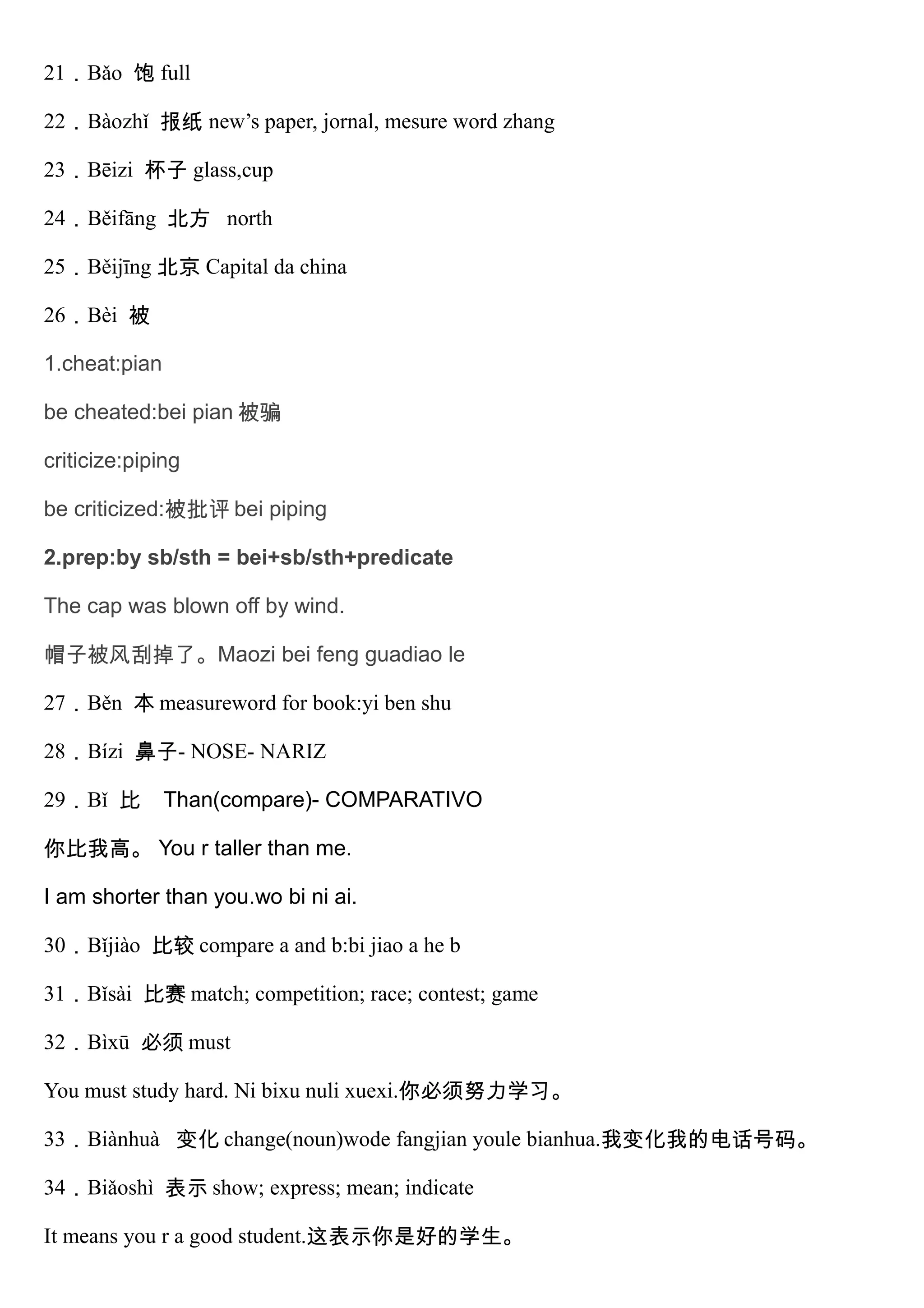 21．Bǎo 饱 full
22．Bàozhǐ 报纸 new’s paper, jornal, mesure word zhang
23．Bēizi 杯子 glass,cup
24．Běifāng 北方 north
25．Běijīng 北京 Capital da china
26．Bèi 被
1.cheat:pian
be cheated:bei pian 被骗
criticize:piping
be criticized:被批评 bei piping
2.prep:by sb/sth = bei+sb/sth+predicate
The cap was blown off by wind.
帽子被风刮掉了。Maozi bei feng guadiao le
27．Běn 本 measureword for book:yi ben shu
28．Bízi 鼻子- NOSE- NARIZ
29．Bǐ 比 Than(compare)- COMPARATIVO
你比我高。 You r taller than me.
I am shorter than you.wo bi ni ai.
30．Bǐjiào 比较 compare a and b:bi jiao a he b
31．Bǐsài 比赛 match; competition; race; contest; game
32．Bìxū 必须 must
You must study hard. Ni bixu nuli xuexi.你必须努力学习。
33．Biànhuà 变化 change(noun)wode fangjian youle bianhua.我变化我的电话号码。
34．Biǎoshì 表示 show; express; mean; indicate
It means you r a good student.这表示你是好的学生。
 