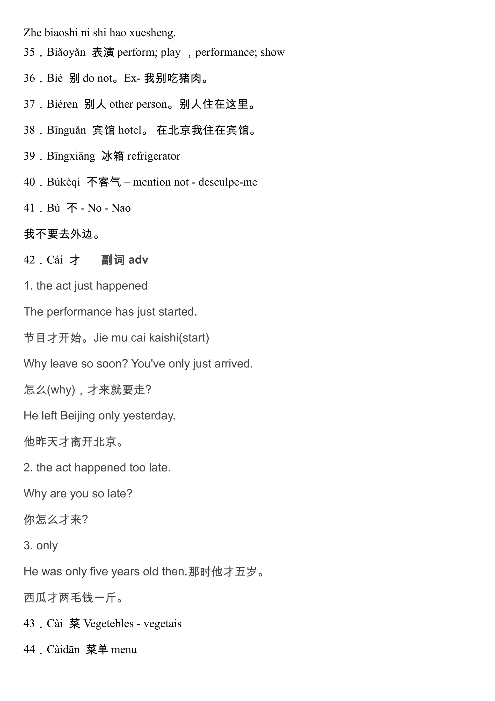 Zhe biaoshi ni shi hao xuesheng.
35．Biǎoyǎn 表演 perform; play ，performance; show
36．Bié 别 do not。Ex- 我别吃猪肉。
37．Biéren 别人 other person。别人住在这里。
38．Bīnguǎn 宾馆 hotel。 在北京我住在宾馆。
39．Bīngxiāng 冰箱 refrigerator
40．Búkèqi 不客气 – mention not - desculpe-me
41．Bù 不 - No - Nao
我不要去外边。
42．Cái 才 副词 adv
1. the act just happened
The performance has just started.
节目才开始。Jie mu cai kaishi(start)
Why leave so soon? You've only just arrived.
怎么(why)，才来就要走?
He left Beijing only yesterday.
他昨天才离开北京。
2. the act happened too late.
Why are you so late?
你怎么才来?
3. only
He was only five years old then.那时他才五岁。
西瓜才两毛钱一斤。
43．Cài 菜 Vegetebles - vegetais
44．Càidān 菜单 menu
 