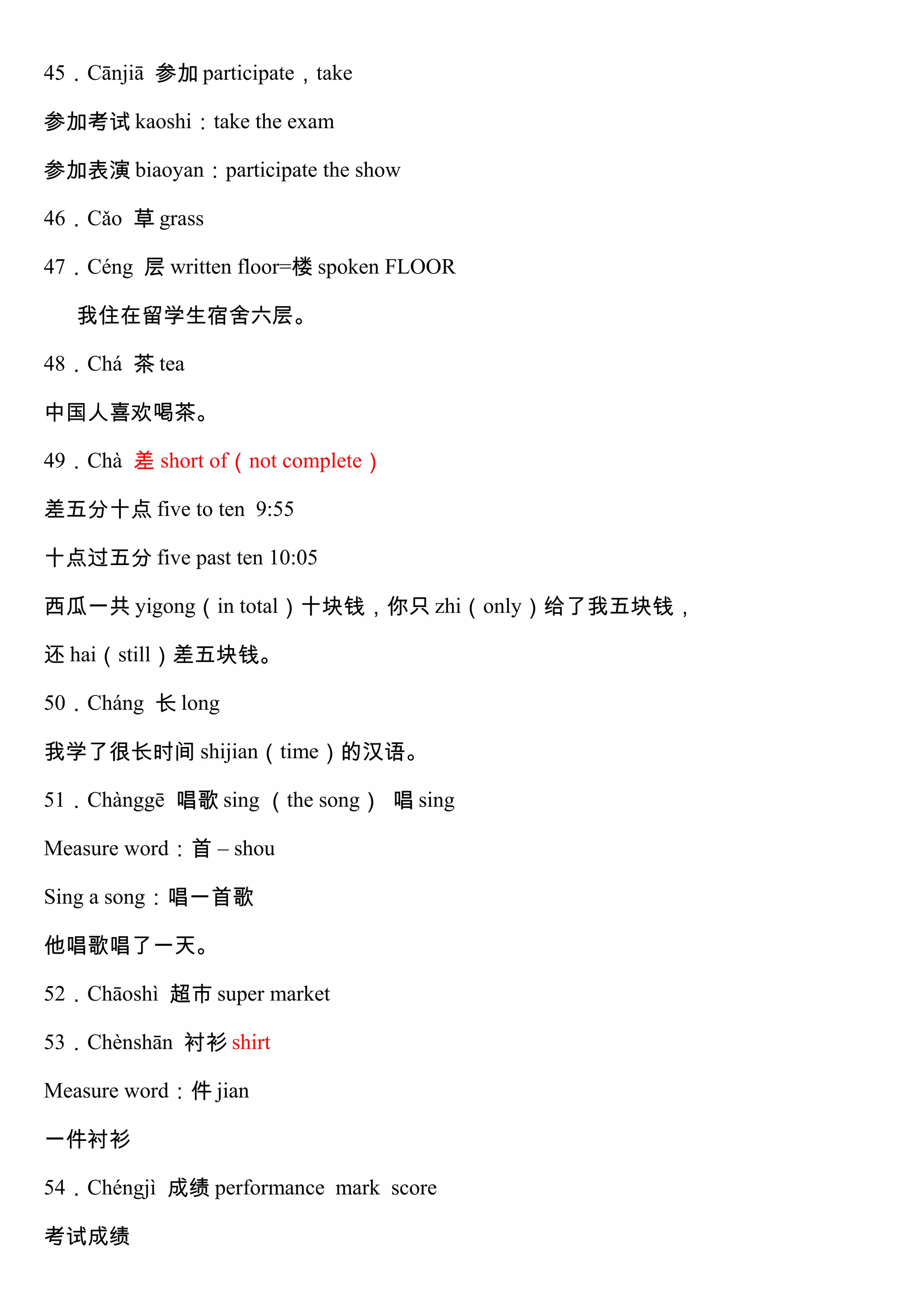 45．Cānjiā 参加 participate，take
参加考试 kaoshi：take the exam
参加表演 biaoyan：participate the show
46．Cǎo 草 grass
47．Céng 层 written floor=楼 spoken FLOOR
我住在留学生宿舍六层。
48．Chá 茶 tea
中国人喜欢喝茶。
49．Chà 差 short of（not complete）
差五分十点 five to ten 9:55
十点过五分 five past ten 10:05
西瓜一共 yigong（in total）十块钱，你只 zhi（only）给了我五块钱，
还 hai（still）差五块钱。
50．Cháng 长 long
我学了很长时间 shijian（time）的汉语。
51．Chànggē 唱歌 sing （the song） 唱 sing
Measure word：首 – shou
Sing a song：唱一首歌
他唱歌唱了一天。
52．Chāoshì 超市 super market
53．Chènshān 衬衫 shirt
Measure word：件 jian
一件衬衫
54．Chéngjì 成绩 performance mark score
考试成绩
 