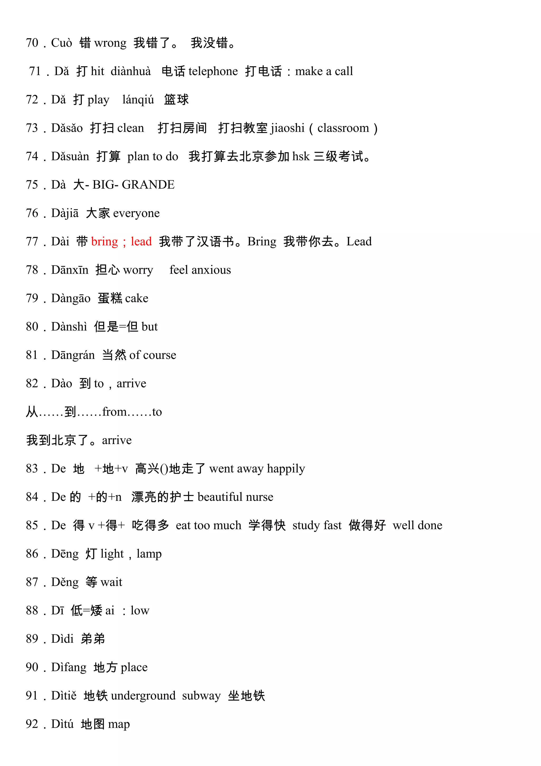 70．Cuò 错 wrong 我错了。 我没错。
71．Dǎ 打 hit diànhuà 电话 telephone 打电话：make a call
72．Dǎ 打 play lánqiú 篮球
73．Dǎsǎo 打扫 clean 打扫房间 打扫教室 jiaoshi（classroom）
74．Dǎsuàn 打算 plan to do 我打算去北京参加 hsk 三级考试。
75．Dà 大- BIG- GRANDE
76．Dàjiā 大家 everyone
77．Dài 带 bring；lead 我带了汉语书。Bring 我带你去。Lead
78．Dānxīn 担心 worry feel anxious
79．Dàngāo 蛋糕 cake
80．Dànshì 但是=但 but
81．Dāngrán 当然 of course
82．Dào 到 to，arrive
从……到……from……to
我到北京了。arrive
83．De 地 +地+v 高兴()地走了 went away happily
84．De 的 +的+n 漂亮的护士 beautiful nurse
85．De 得 v +得+ 吃得多 eat too much 学得快 study fast 做得好 well done
86．Dēng 灯 light，lamp
87．Děng 等 wait
88．Dī 低=矮 ai ：low
89．Dìdi 弟弟
90．Dìfang 地方 place
91．Dìtiě 地铁 underground subway 坐地铁
92．Dìtú 地图 map
 