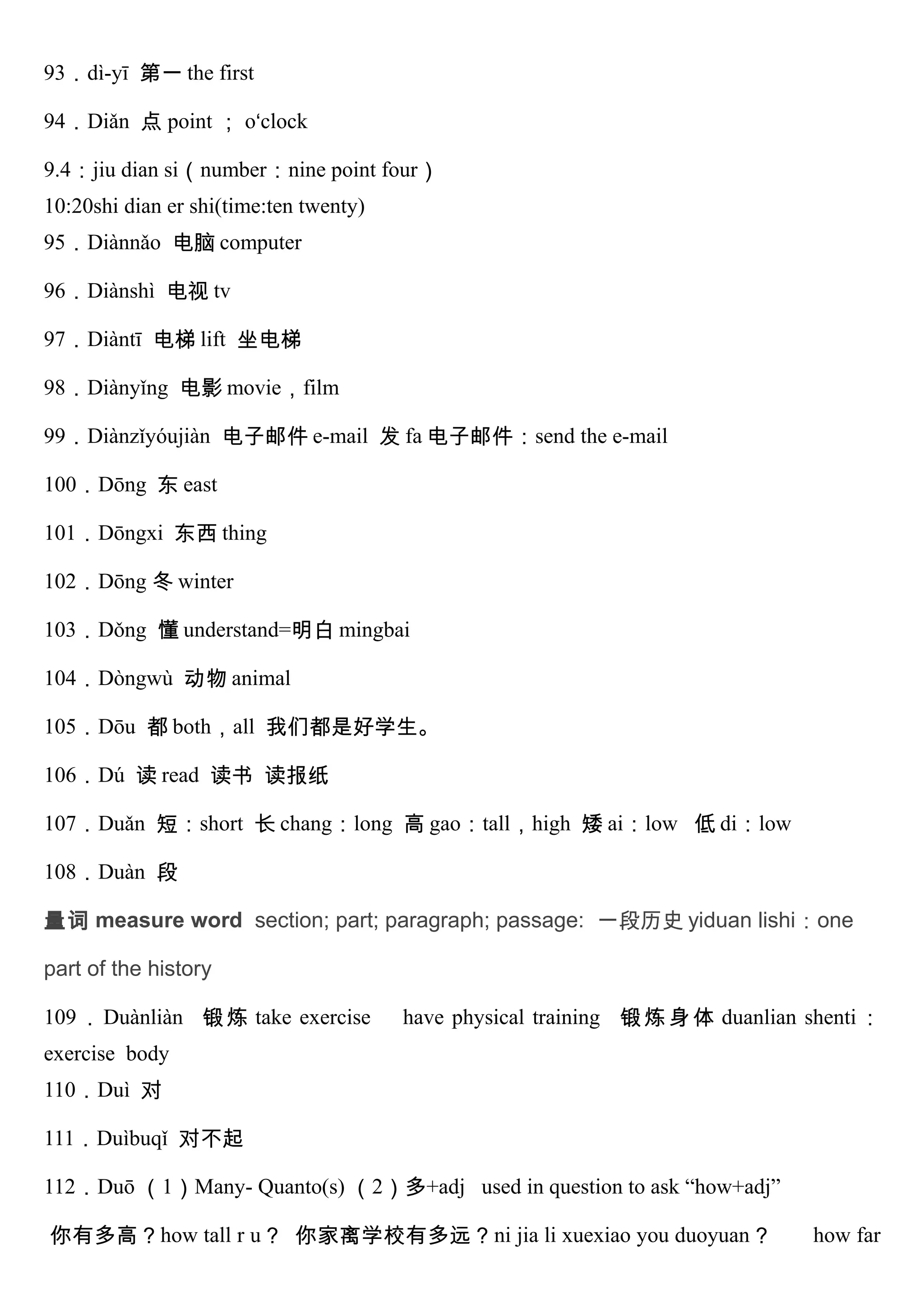 93．dì-yī 第一 the first
94．Diǎn 点 point ； o‘clock
9.4：jiu dian si（number：nine point four）
10:20shi dian er shi(time:ten twenty)
95．Diànnǎo 电脑 computer
96．Diànshì 电视 tv
97．Diàntī 电梯 lift 坐电梯
98．Diànyǐng 电影 movie，film
99．Diànzǐyóujiàn 电子邮件 e-mail 发 fa 电子邮件：send the e-mail
100．Dōng 东 east
101．Dōngxi 东西 thing
102．Dōng 冬 winter
103．Dǒng 懂 understand=明白 mingbai
104．Dòngwù 动物 animal
105．Dōu 都 both，all 我们都是好学生。
106．Dú 读 read 读书 读报纸
107．Duǎn 短：short 长 chang：long 高 gao：tall，high 矮 ai：low 低 di：low
108．Duàn 段
量词 measure word section; part; paragraph; passage: 一段历史 yiduan lishi：one
part of the history
109．Duànliàn 锻炼 take exercise have physical training 锻炼身体 duanlian shenti：
exercise body
110．Duì 对
111．Duìbuqǐ 对不起
112．Duō （1）Many- Quanto(s) （2）多+adj used in question to ask “how+adj”
你有多高？how tall r u？ 你家离学校有多远？ni jia li xuexiao you duoyuan？ how far
 