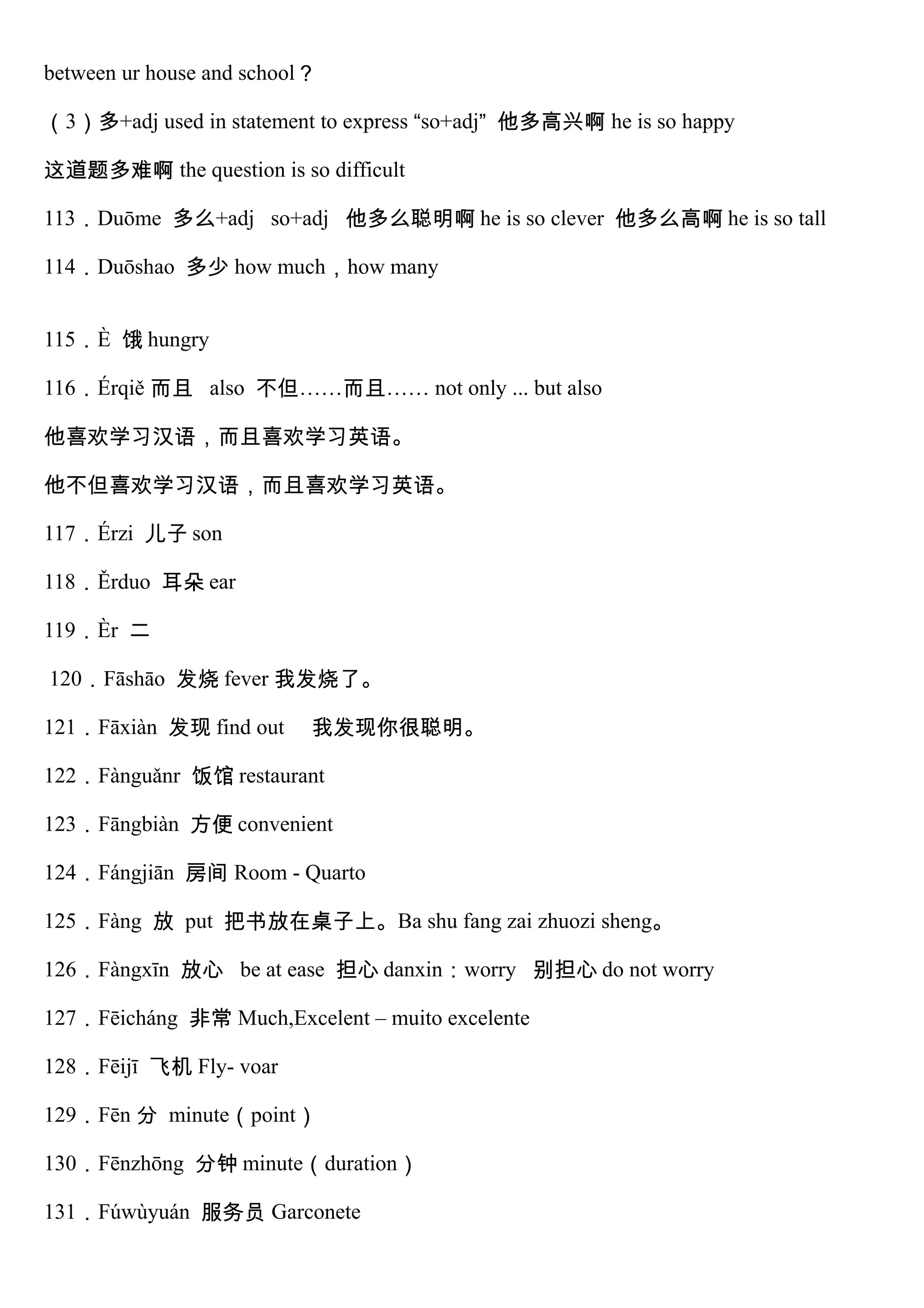 between ur house and school？
（3）多+adj used in statement to express “so+adj” 他多高兴啊 he is so happy
这道题多难啊 the question is so difficult
113．Duōme 多么+adj so+adj 他多么聪明啊 he is so clever 他多么高啊 he is so tall
114．Duōshao 多少 how much，how many
115．È 饿 hungry
116．Érqiě 而且 also 不但……而且…… not only ... but also
他喜欢学习汉语，而且喜欢学习英语。
他不但喜欢学习汉语，而且喜欢学习英语。
117．Érzi 儿子 son
118．Ěrduo 耳朵 ear
119．Èr 二
120．Fāshāo 发烧 fever 我发烧了。
121．Fāxiàn 发现 find out 我发现你很聪明。
122．Fànguǎnr 饭馆 restaurant
123．Fāngbiàn 方便 convenient
124．Fángjiān 房间 Room - Quarto
125．Fàng 放 put 把书放在桌子上。Ba shu fang zai zhuozi sheng。
126．Fàngxīn 放心 be at ease 担心 danxin：worry 别担心 do not worry
127．Fēicháng 非常 Much,Excelent – muito excelente
128．Fēijī 飞机 Fly- voar
129．Fēn 分 minute（point）
130．Fēnzhōng 分钟 minute（duration）
131．Fúwùyuán 服务员 Garconete
 