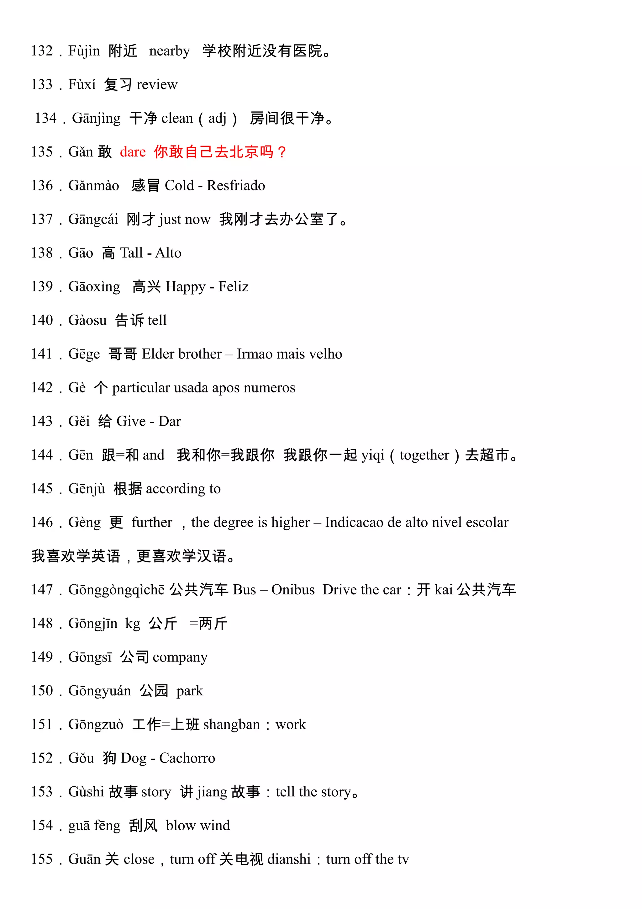 132．Fùjìn 附近 nearby 学校附近没有医院。
133．Fùxí 复习 review
134．Gānjìng 干净 clean（adj） 房间很干净。
135．Gǎn 敢 dare 你敢自己去北京吗？
136．Gǎnmào 感冒 Cold - Resfriado
137．Gāngcái 刚才 just now 我刚才去办公室了。
138．Gāo 高 Tall - Alto
139．Gāoxìng 高兴 Happy - Feliz
140．Gàosu 告诉 tell
141．Gēge 哥哥 Elder brother – Irmao mais velho
142．Gè 个 particular usada apos numeros
143．Gěi 给 Give - Dar
144．Gēn 跟=和 and 我和你=我跟你 我跟你一起 yiqi（together）去超市。
145．Gēnjù 根据 according to
146．Gèng 更 further ，the degree is higher – Indicacao de alto nivel escolar
我喜欢学英语，更喜欢学汉语。
147．Gōnggòngqìchē 公共汽车 Bus – Onibus Drive the car：开 kai 公共汽车
148．Gōngjīn kg 公斤 =两斤
149．Gōngsī 公司 company
150．Gōngyuán 公园 park
151．Gōngzuò 工作=上班 shangban：work
152．Gǒu 狗 Dog - Cachorro
153．Gùshi 故事 story 讲 jiang 故事：tell the story。
154．guā fēng 刮风 blow wind
155．Guān 关 close，turn off 关电视 dianshi：turn off the tv
 
