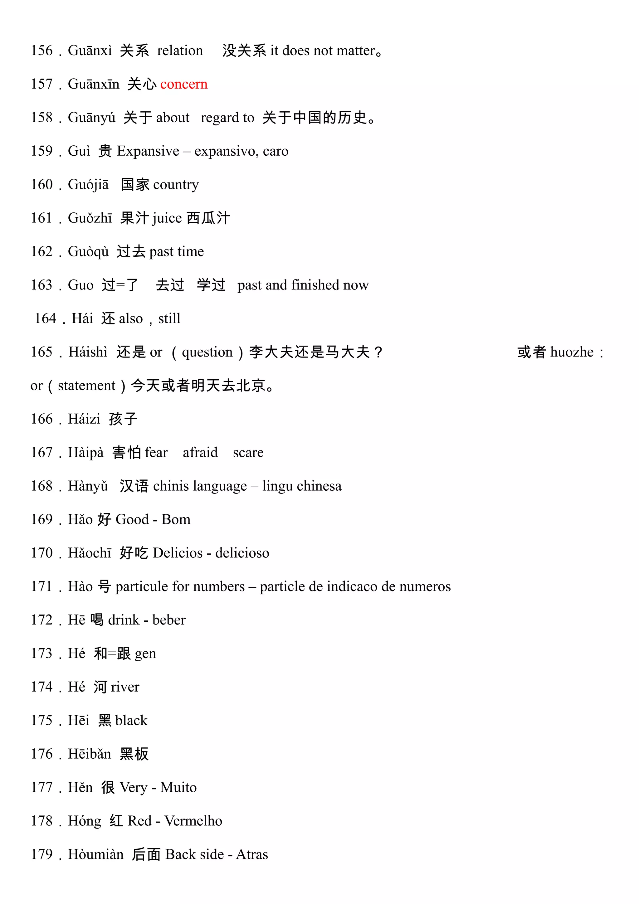 156．Guānxì 关系 relation 没关系 it does not matter。
157．Guānxīn 关心 concern
158．Guānyú 关于 about regard to 关于中国的历史。
159．Guì 贵 Expansive – expansivo, caro
160．Guójiā 国家 country
161．Guǒzhī 果汁 juice 西瓜汁
162．Guòqù 过去 past time
163．Guo 过=了 去过 学过 past and finished now
164．Hái 还 also，still
165．Háishì 还是 or （question）李大夫还是马大夫？ 或者 huozhe：
or（statement）今天或者明天去北京。
166．Háizi 孩子
167．Hàipà 害怕 fear afraid scare
168．Hànyǔ 汉语 chinis language – lingu chinesa
169．Hǎo 好 Good - Bom
170．Hǎochī 好吃 Delicios - delicioso
171．Hào 号 particule for numbers – particle de indicaco de numeros
172．Hē 喝 drink - beber
173．Hé 和=跟 gen
174．Hé 河 river
175．Hēi 黑 black
176．Hēibǎn 黑板
177．Hěn 很 Very - Muito
178．Hóng 红 Red - Vermelho
179．Hòumiàn 后面 Back side - Atras
 