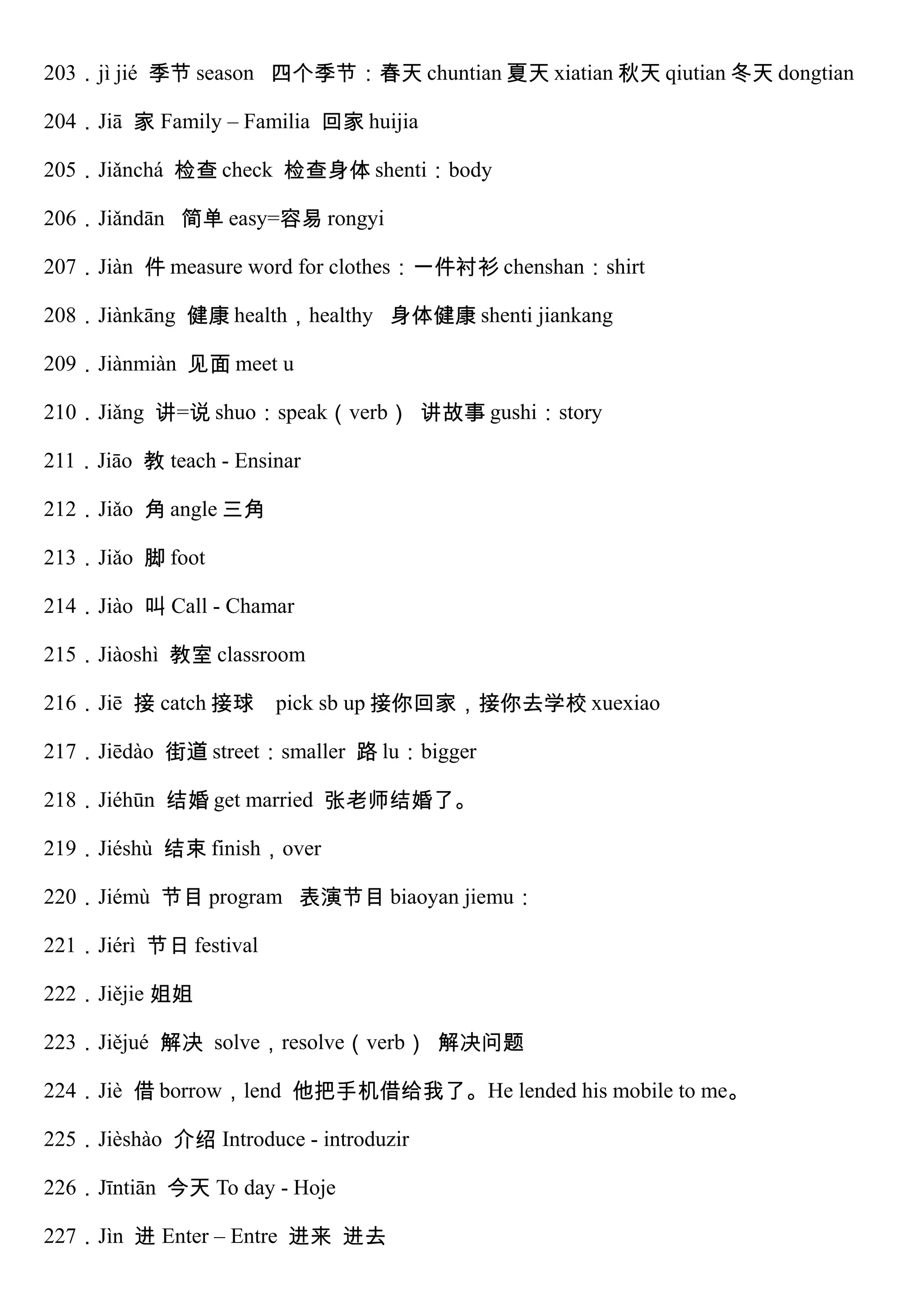 203．jì jié 季节 season 四个季节：春天 chuntian 夏天 xiatian 秋天 qiutian 冬天 dongtian
204．Jiā 家 Family – Familia 回家 huijia
205．Jiǎnchá 检查 check 检查身体 shenti：body
206．Jiǎndān 简单 easy=容易 rongyi
207．Jiàn 件 measure word for clothes：一件衬衫 chenshan：shirt
208．Jiànkāng 健康 health，healthy 身体健康 shenti jiankang
209．Jiànmiàn 见面 meet u
210．Jiǎng 讲=说 shuo：speak（verb） 讲故事 gushi：story
211．Jiāo 教 teach - Ensinar
212．Jiǎo 角 angle 三角
213．Jiǎo 脚 foot
214．Jiào 叫 Call - Chamar
215．Jiàoshì 教室 classroom
216．Jiē 接 catch 接球 pick sb up 接你回家，接你去学校 xuexiao
217．Jiēdào 街道 street：smaller 路 lu：bigger
218．Jiéhūn 结婚 get married 张老师结婚了。
219．Jiéshù 结束 finish，over
220．Jiémù 节目 program 表演节目 biaoyan jiemu：
221．Jiérì 节日 festival
222．Jiějie 姐姐
223．Jiějué 解决 solve，resolve（verb） 解决问题
224．Jiè 借 borrow，lend 他把手机借给我了。He lended his mobile to me。
225．Jièshào 介绍 Introduce - introduzir
226．Jīntiān 今天 To day - Hoje
227．Jìn 进 Enter – Entre 进来 进去
 