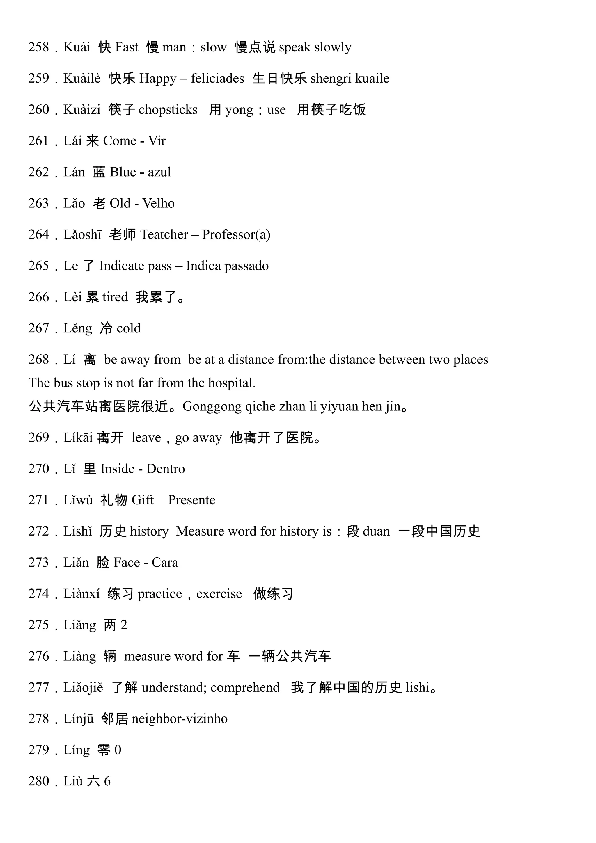 258．Kuài 快 Fast 慢 man：slow 慢点说 speak slowly
259．Kuàilè 快乐 Happy – feliciades 生日快乐 shengri kuaile
260．Kuàizi 筷子 chopsticks 用 yong：use 用筷子吃饭
261．Lái 来 Come - Vir
262．Lán 蓝 Blue - azul
263．Lǎo 老 Old - Velho
264．Lǎoshī 老师 Teatcher – Professor(a)
265．Le 了 Indicate pass – Indica passado
266．Lèi 累 tired 我累了。
267．Lěng 冷 cold
268．Lí 离 be away from be at a distance from:the distance between two places
The bus stop is not far from the hospital.
公共汽车站离医院很近。Gonggong qiche zhan li yiyuan hen jin。
269．Líkāi 离开 leave，go away 他离开了医院。
270．Lǐ 里 Inside - Dentro
271．Lǐwù 礼物 Gift – Presente
272．Lìshǐ 历史 history Measure word for history is：段 duan 一段中国历史
273．Liǎn 脸 Face - Cara
274．Liànxí 练习 practice，exercise 做练习
275．Liǎng 两 2
276．Liàng 辆 measure word for 车 一辆公共汽车
277．Liǎojiě 了解 understand; comprehend 我了解中国的历史 lishi。
278．Línjū 邻居 neighbor-vizinho
279．Líng 零 0
280．Liù 六 6
 