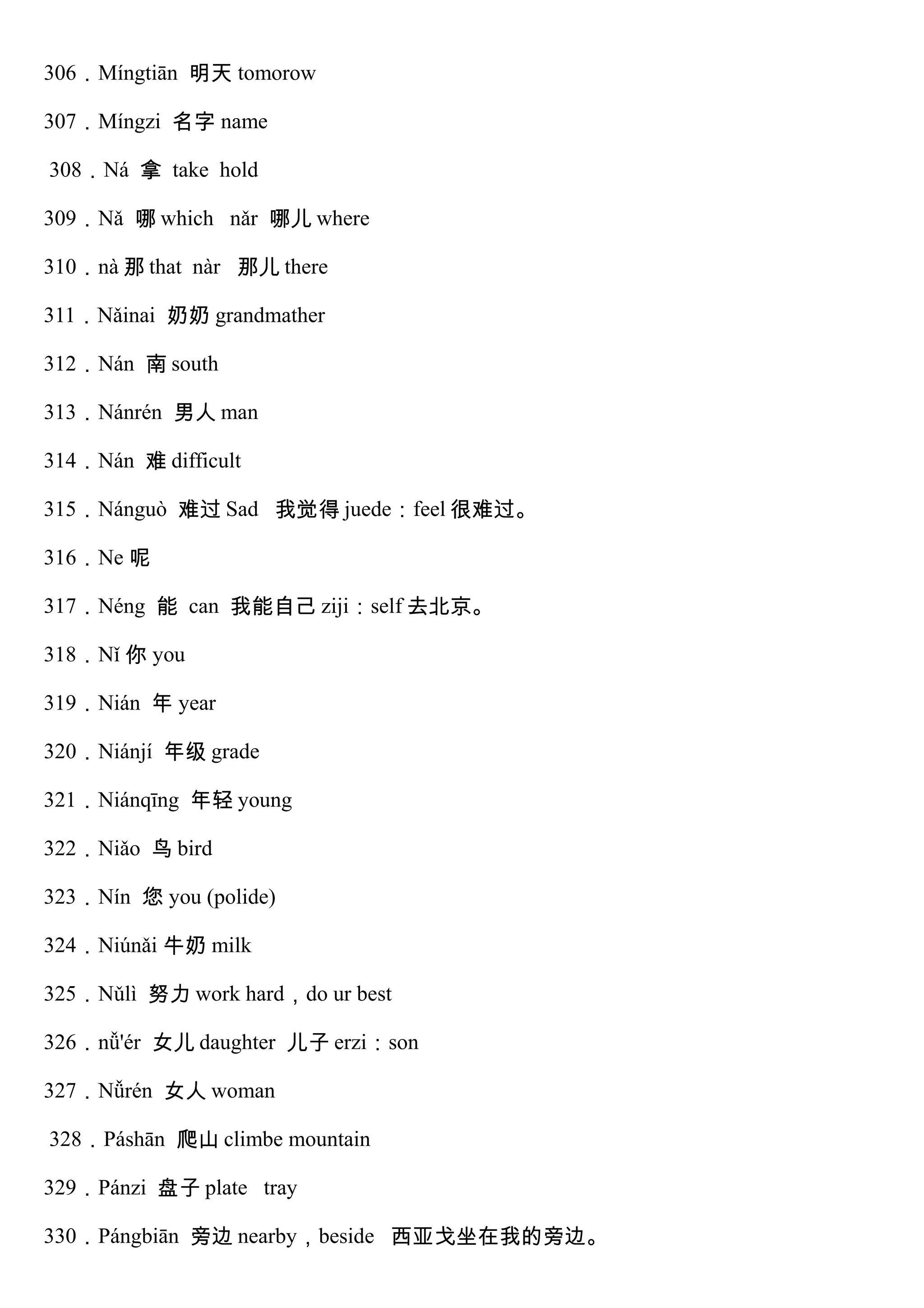 306．Míngtiān 明天 tomorow
307．Míngzi 名字 name
308．Ná 拿 take hold
309．Nǎ 哪 which nǎr 哪儿 where
310．nà 那 that nàr 那儿 there
311．Nǎinai 奶奶 grandmather
312．Nán 南 south
313．Nánrén 男人 man
314．Nán 难 difficult
315．Nánguò 难过 Sad 我觉得 juede：feel 很难过。
316．Ne 呢
317．Néng 能 can 我能自己 ziji：self 去北京。
318．Nǐ 你 you
319．Nián 年 year
320．Niánjí 年级 grade
321．Niánqīng 年轻 young
322．Niǎo 鸟 bird
323．Nín 您 you (polide)
324．Niúnǎi 牛奶 milk
325．Nǔlì 努力 work hard，do ur best
326．nǚ'ér 女儿 daughter 儿子 erzi：son
327．Nǚrén 女人 woman
328．Páshān 爬山 climbe mountain
329．Pánzi 盘子 plate tray
330．Pángbiān 旁边 nearby，beside 西亚戈坐在我的旁边。
 