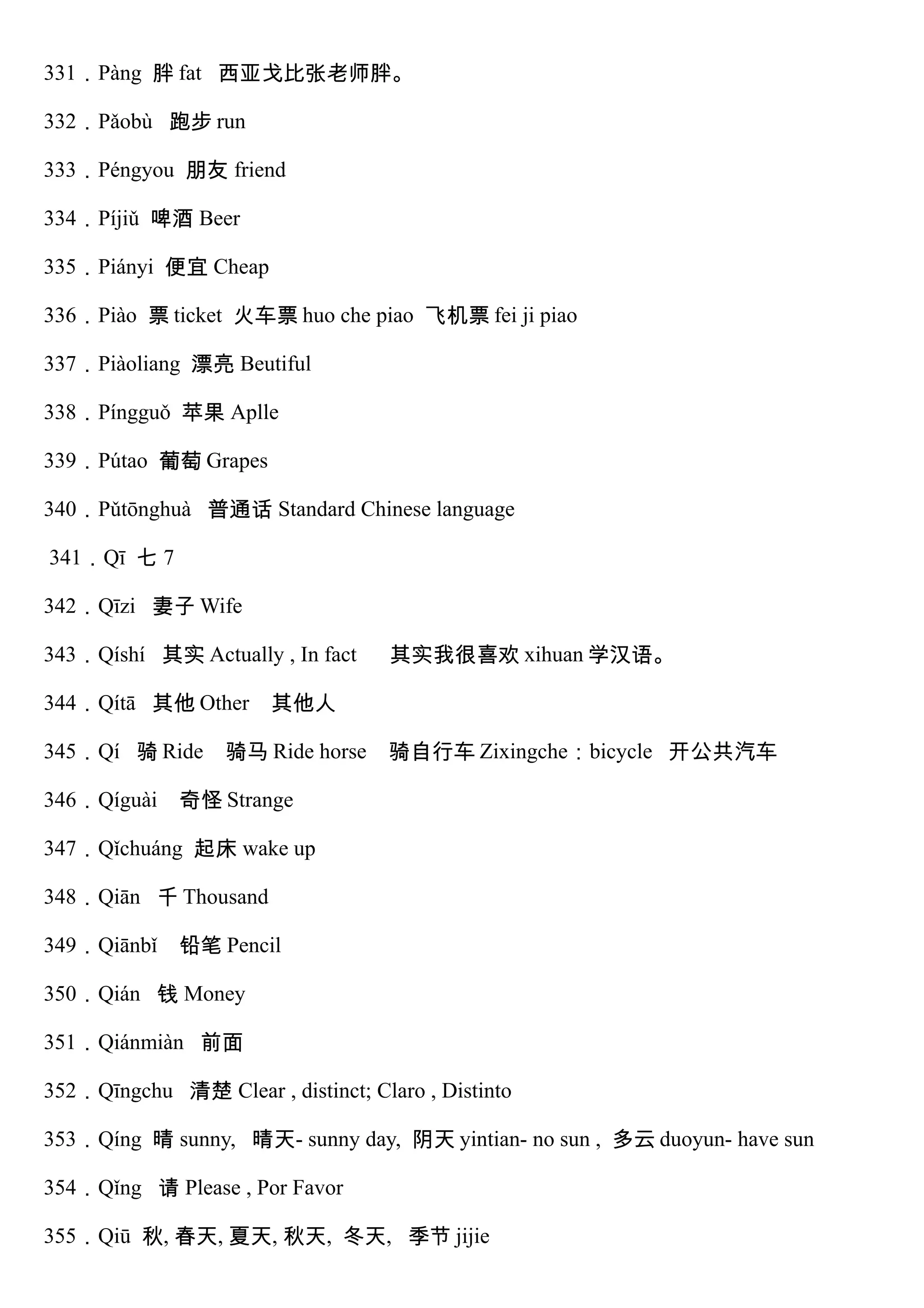 331．Pàng 胖 fat 西亚戈比张老师胖。
332．Pǎobù 跑步 run
333．Péngyou 朋友 friend
334．Píjiǔ 啤酒 Beer
335．Piányi 便宜 Cheap
336．Piào 票 ticket 火车票 huo che piao 飞机票 fei ji piao
337．Piàoliang 漂亮 Beutiful
338．Píngguǒ 苹果 Aplle
339．Pútao 葡萄 Grapes
340．Pǔtōnghuà 普通话 Standard Chinese language
341．Qī 七 7
342．Qīzi 妻子 Wife
343．Qíshí 其实 Actually , In fact 其实我很喜欢 xihuan 学汉语。
344．Qítā 其他 Other 其他人
345．Qí 骑 Ride 骑马 Ride horse 骑自行车 Zixingche：bicycle 开公共汽车
346．Qíguài 奇怪 Strange
347．Qǐchuáng 起床 wake up
348．Qiān 千 Thousand
349．Qiānbǐ 铅笔 Pencil
350．Qián 钱 Money
351．Qiánmiàn 前面
352．Qīngchu 清楚 Clear , distinct; Claro , Distinto
353．Qíng 晴 sunny, 晴天- sunny day, 阴天 yintian- no sun , 多云 duoyun- have sun
354．Qǐng 请 Please , Por Favor
355．Qiū 秋, 春天, 夏天, 秋天, 冬天, 季节 jijie
 