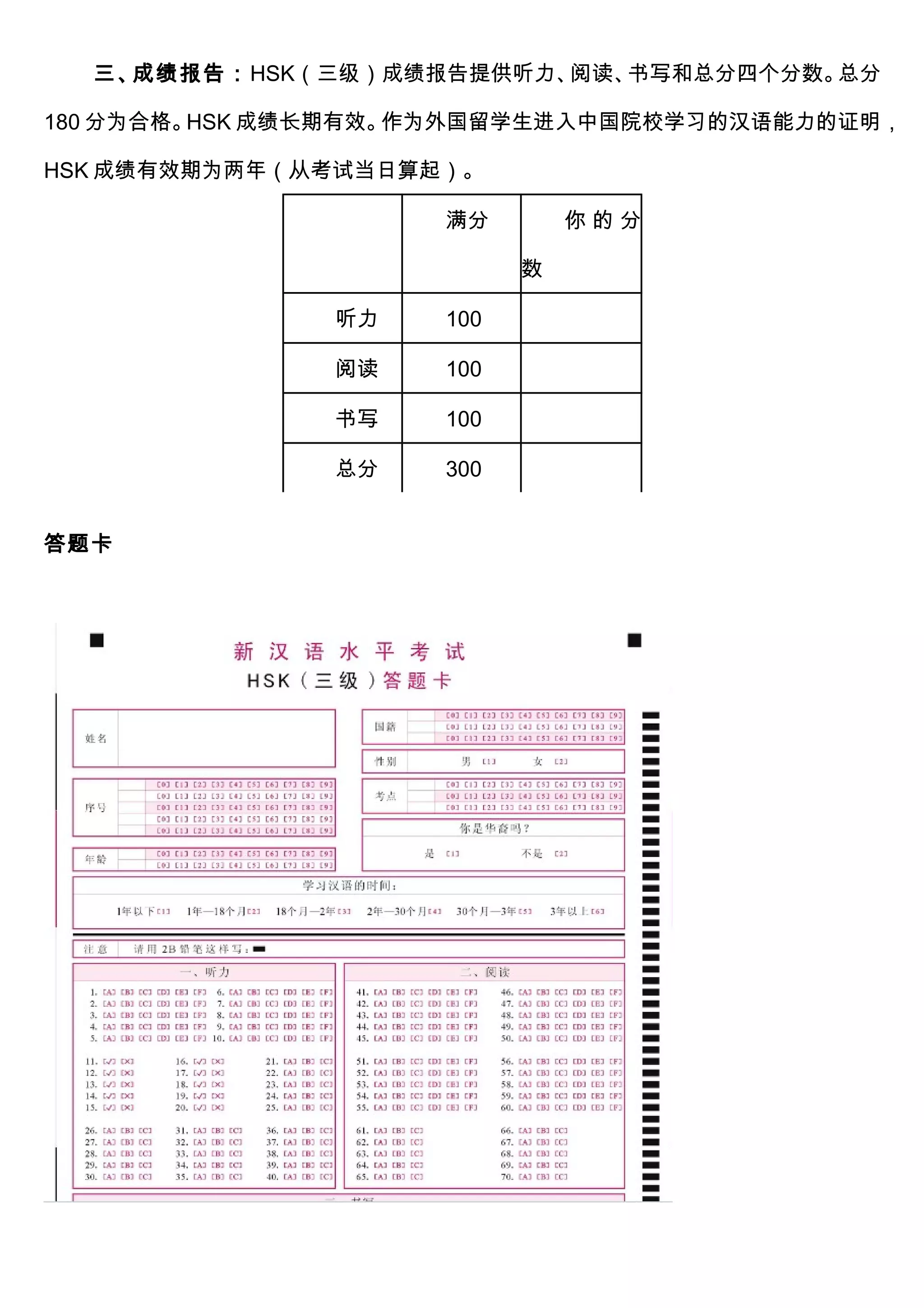 三、成绩报告：HSK（三级）成绩报告提供听力、阅读、书写和总分四个分数。总分
180 分为合格。HSK 成绩长期有效。作为外国留学生进入中国院校学习的汉语能力的证明，
HSK 成绩有效期为两年（从考试当日算起）。
满分 你 的 分
数
听力 100
阅读 100
书写 100
总分 300
答题卡
 