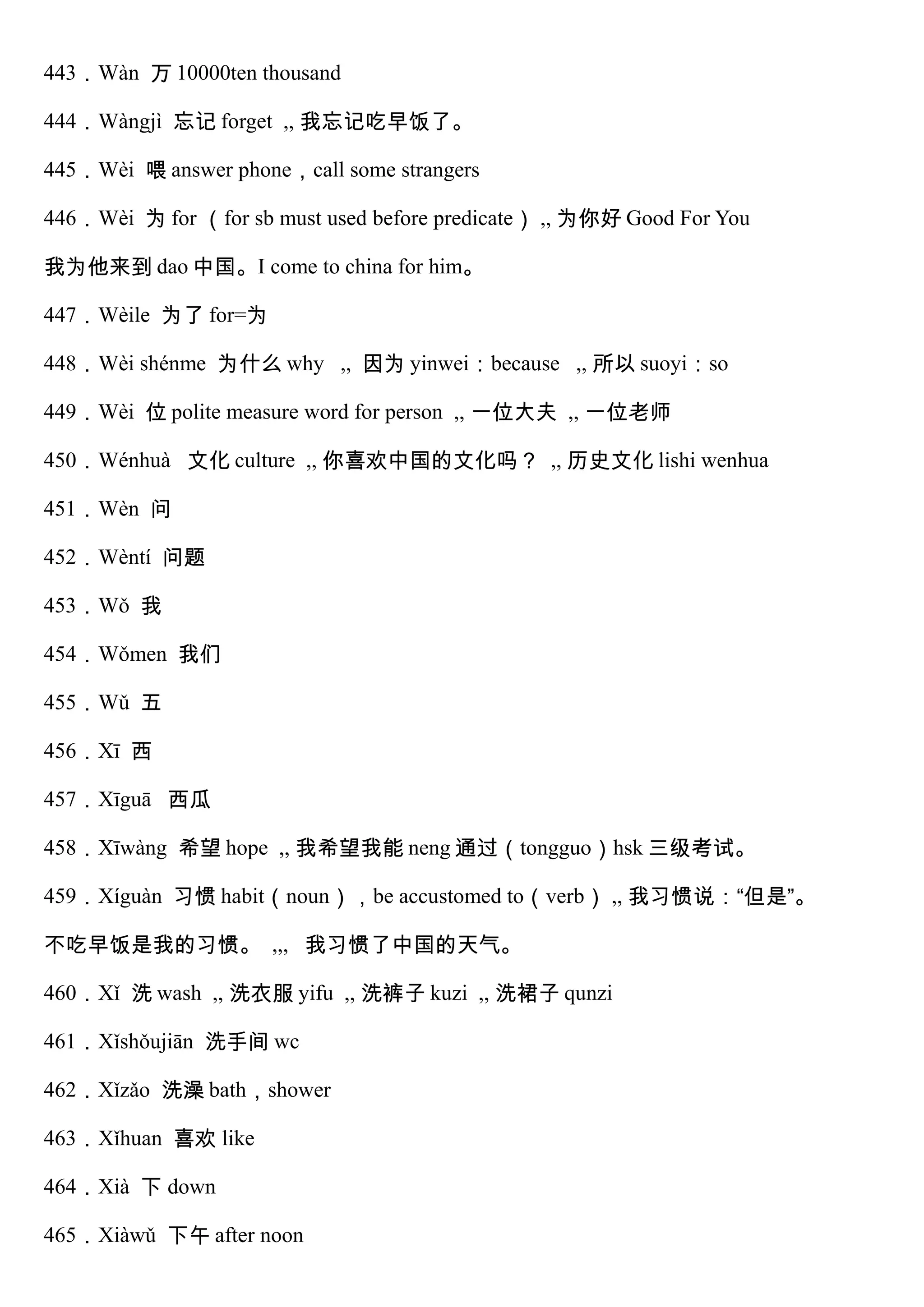 443．Wàn 万 10000ten thousand
444．Wàngjì 忘记 forget ,, 我忘记吃早饭了。
445．Wèi 喂 answer phone，call some strangers
446．Wèi 为 for （for sb must used before predicate） ,, 为你好 Good For You
我为他来到 dao 中国。I come to china for him。
447．Wèile 为了 for=为
448．Wèi shénme 为什么 why ,, 因为 yinwei：because ,, 所以 suoyi：so
449．Wèi 位 polite measure word for person ,, 一位大夫 ,, 一位老师
450．Wénhuà 文化 culture ,, 你喜欢中国的文化吗？ ,, 历史文化 lishi wenhua
451．Wèn 问
452．Wèntí 问题
453．Wǒ 我
454．Wǒmen 我们
455．Wǔ 五
456．Xī 西
457．Xīguā 西瓜
458．Xīwàng 希望 hope ,, 我希望我能 neng 通过（tongguo）hsk 三级考试。
459．Xíguàn 习惯 habit（noun），be accustomed to（verb） ,, 我习惯说：“但是”。
不吃早饭是我的习惯。 ,,, 我习惯了中国的天气。
460．Xǐ 洗 wash ,, 洗衣服 yifu ,, 洗裤子 kuzi ,, 洗裙子 qunzi
461．Xǐshǒujiān 洗手间 wc
462．Xǐzǎo 洗澡 bath，shower
463．Xǐhuan 喜欢 like
464．Xià 下 down
465．Xiàwǔ 下午 after noon
 