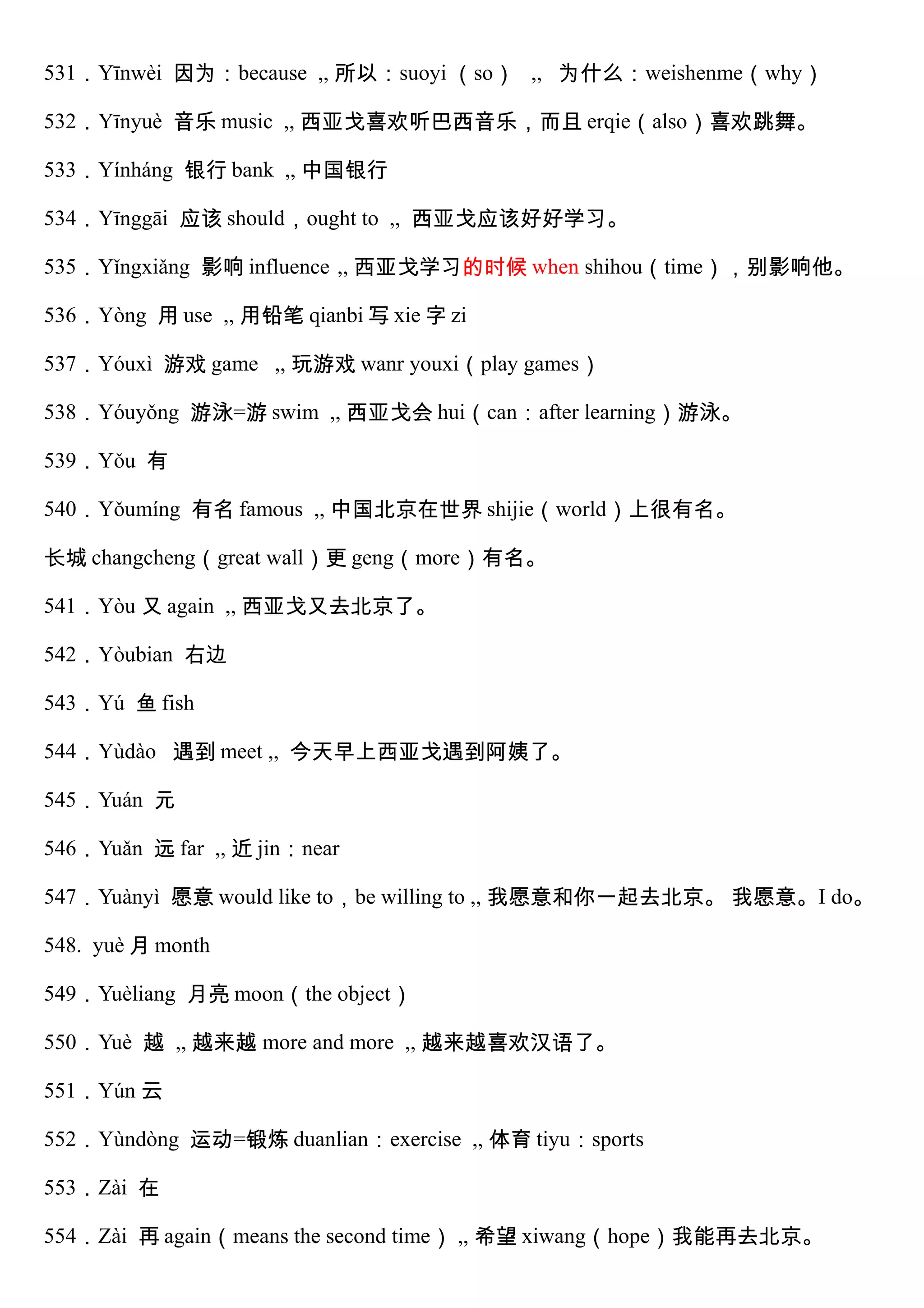 531．Yīnwèi 因为：because ,, 所以：suoyi （so） ,, 为什么：weishenme（why）
532．Yīnyuè 音乐 music ,, 西亚戈喜欢听巴西音乐，而且 erqie（also）喜欢跳舞。
533．Yínháng 银行 bank ,, 中国银行
534．Yīnggāi 应该 should，ought to ,, 西亚戈应该好好学习。
535．Yǐngxiǎng 影响 influence ,, 西亚戈学习的时候 when shihou（time），别影响他。
536．Yòng 用 use ,, 用铅笔 qianbi 写 xie 字 zi
537．Yóuxì 游戏 game ,, 玩游戏 wanr youxi（play games）
538．Yóuyǒng 游泳=游 swim ,, 西亚戈会 hui（can：after learning）游泳。
539．Yǒu 有
540．Yǒumíng 有名 famous ,, 中国北京在世界 shijie（world）上很有名。
长城 changcheng（great wall）更 geng（more）有名。
541．Yòu 又 again ,, 西亚戈又去北京了。
542．Yòubian 右边
543．Yú 鱼 fish
544．Yùdào 遇到 meet ,, 今天早上西亚戈遇到阿姨了。
545．Yuán 元
546．Yuǎn 远 far ,, 近 jin：near
547．Yuànyì 愿意 would like to，be willing to ,, 我愿意和你一起去北京。 我愿意。I do。
548. yuè 月 month
549．Yuèliang 月亮 moon（the object）
550．Yuè 越 ,, 越来越 more and more ,, 越来越喜欢汉语了。
551．Yún 云
552．Yùndòng 运动=锻炼 duanlian：exercise ,, 体育 tiyu：sports
553．Zài 在
554．Zài 再 again（means the second time） ,, 希望 xiwang（hope）我能再去北京。
 