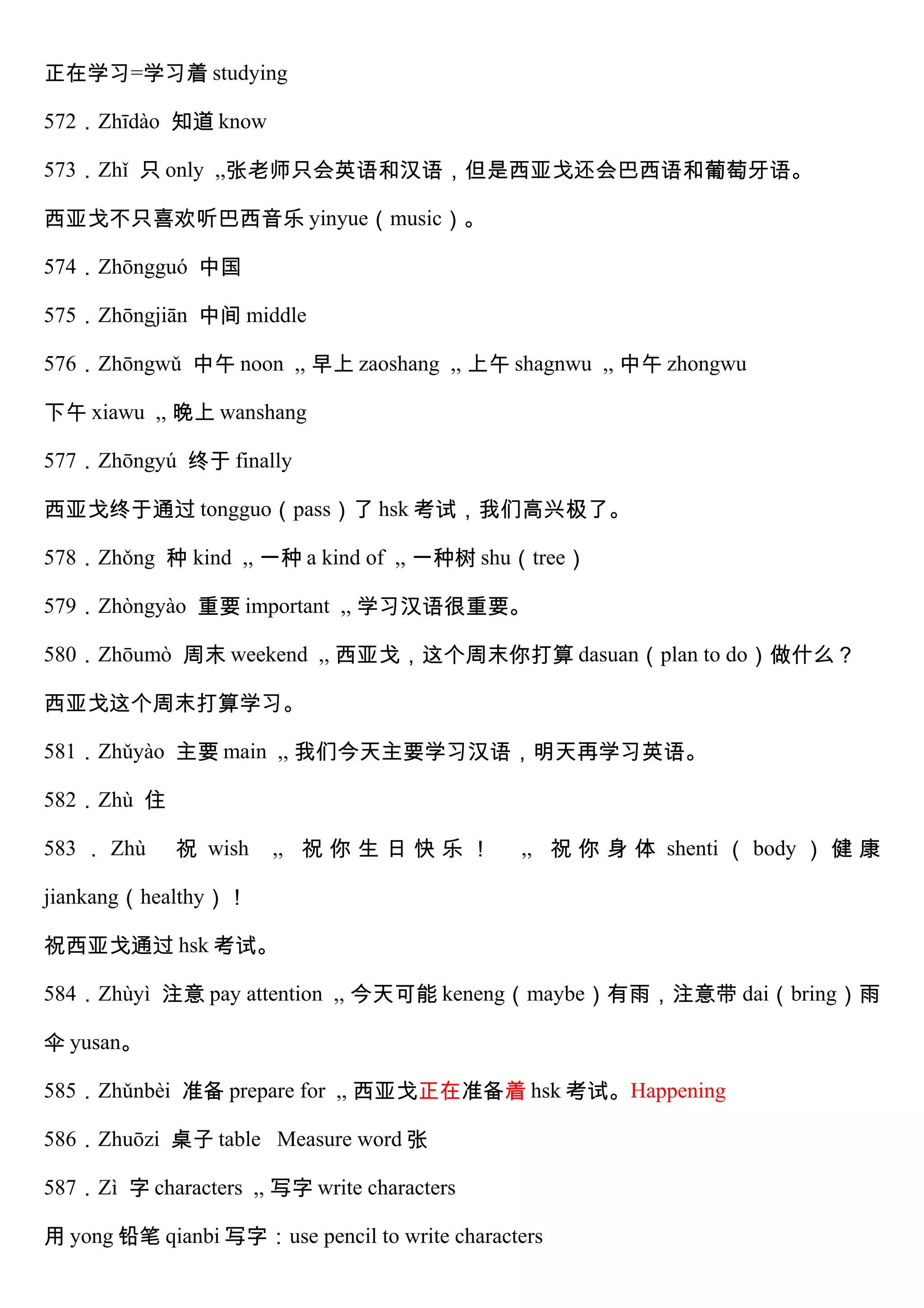 正在学习=学习着 studying
572．Zhīdào 知道 know
573．Zhǐ 只 only ,,张老师只会英语和汉语，但是西亚戈还会巴西语和葡萄牙语。
西亚戈不只喜欢听巴西音乐 yinyue（music）。
574．Zhōngguó 中国
575．Zhōngjiān 中间 middle
576．Zhōngwǔ 中午 noon ,, 早上 zaoshang ,, 上午 shagnwu ,, 中午 zhongwu
下午 xiawu ,, 晚上 wanshang
577．Zhōngyú 终于 finally
西亚戈终于通过 tongguo（pass）了 hsk 考试，我们高兴极了。
578．Zhǒng 种 kind ,, 一种 a kind of ,, 一种树 shu（tree）
579．Zhòngyào 重要 important ,, 学习汉语很重要。
580．Zhōumò 周末 weekend ,, 西亚戈，这个周末你打算 dasuan（plan to do）做什么？
西亚戈这个周末打算学习。
581．Zhǔyào 主要 main ,, 我们今天主要学习汉语，明天再学习英语。
582．Zhù 住
583 ． Zhù 祝 wish ,, 祝 你 生 日 快 乐 ！ ,, 祝 你 身 体 shenti （ body ） 健 康
jiankang（healthy）！
祝西亚戈通过 hsk 考试。
584．Zhùyì 注意 pay attention ,, 今天可能 keneng（maybe）有雨，注意带 dai（bring）雨
伞 yusan。
585．Zhǔnbèi 准备 prepare for ,, 西亚戈正在准备着 hsk 考试。Happening
586．Zhuōzi 桌子 table Measure word 张
587．Zì 字 characters ,, 写字 write characters
用 yong 铅笔 qianbi 写字：use pencil to write characters
 