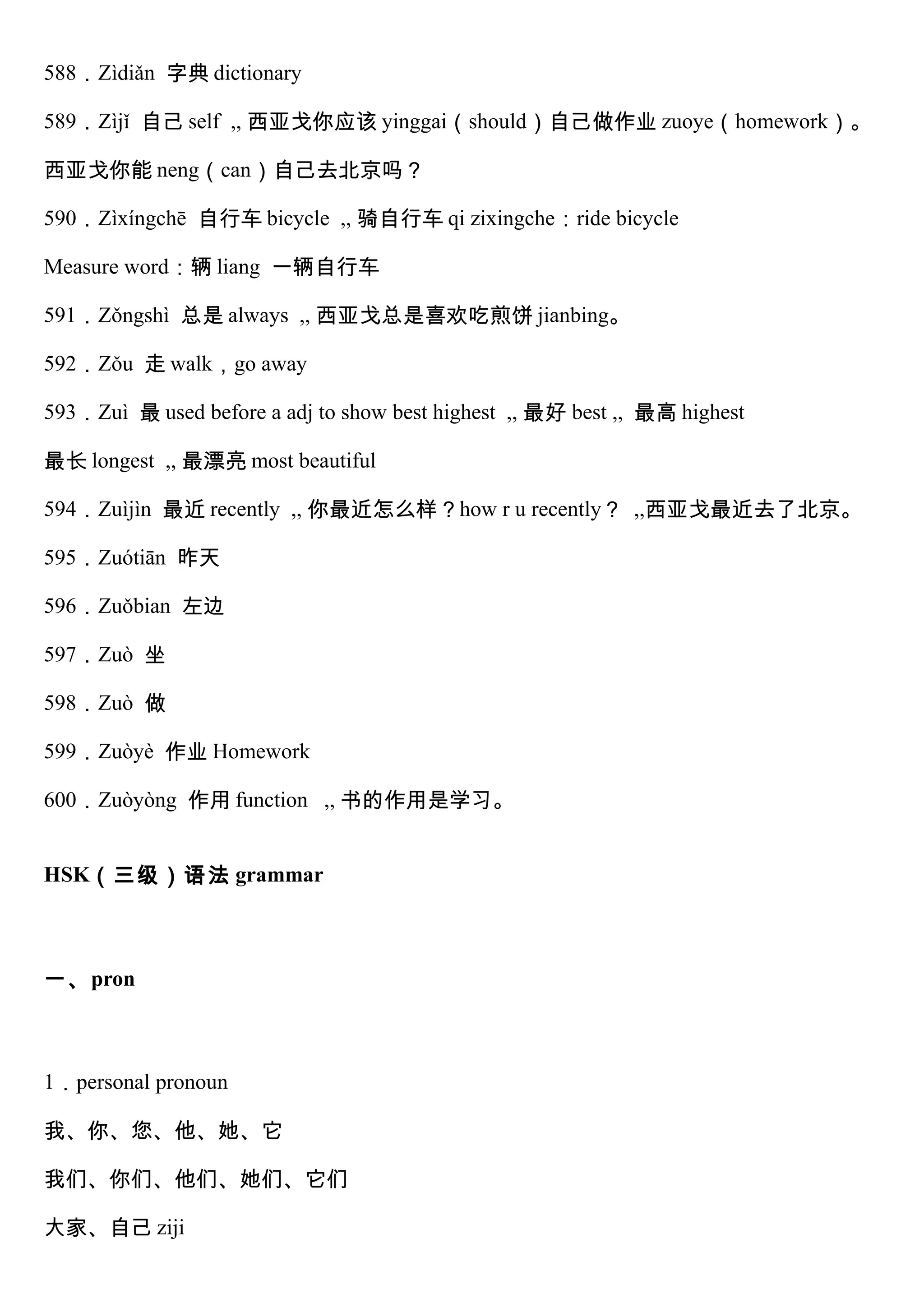 588．Zìdiǎn 字典 dictionary
589．Zìjǐ 自己 self ,, 西亚戈你应该 yinggai（should）自己做作业 zuoye（homework）。
西亚戈你能 neng（can）自己去北京吗？
590．Zìxíngchē 自行车 bicycle ,, 骑自行车 qi zixingche：ride bicycle
Measure word：辆 liang 一辆自行车
591．Zǒngshì 总是 always ,, 西亚戈总是喜欢吃煎饼 jianbing。
592．Zǒu 走 walk，go away
593．Zuì 最 used before a adj to show best highest ,, 最好 best ,, 最高 highest
最长 longest ,, 最漂亮 most beautiful
594．Zuìjìn 最近 recently ,, 你最近怎么样？how r u recently？ ,,西亚戈最近去了北京。
595．Zuótiān 昨天
596．Zuǒbian 左边
597．Zuò 坐
598．Zuò 做
599．Zuòyè 作业 Homework
600．Zuòyòng 作用 function ,, 书的作用是学习。
HSK（三级）语法 grammar
一、pron
1．personal pronoun
我、你、您、他、她、它
我们、你们、他们、她们、它们
大家、自己 ziji
 