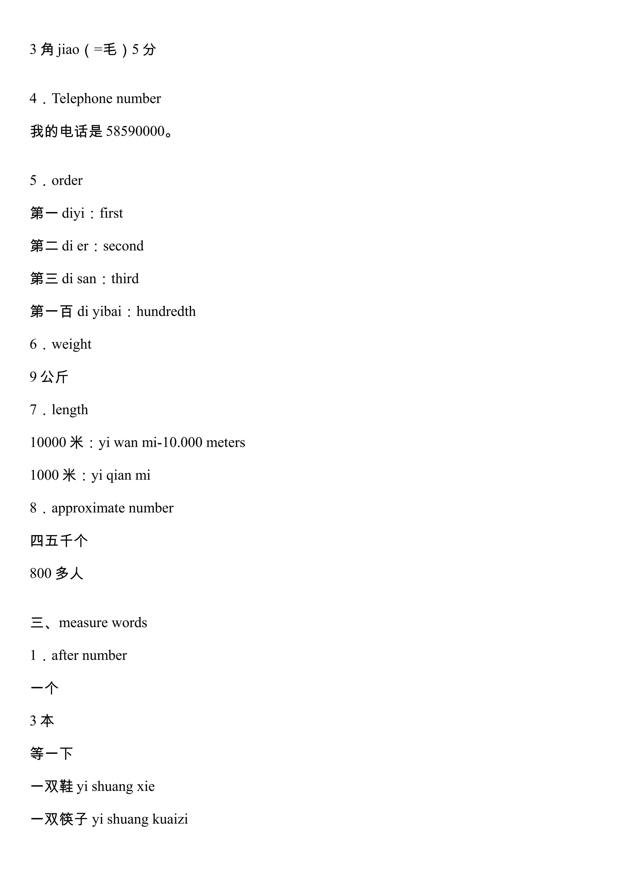 3 角 jiao（=毛）5 分
4．Telephone number
我的电话是 58590000。
5．order
第一 diyi：first
第二 di er：second
第三 di san：third
第一百 di yibai：hundredth
6．weight
9 公斤
7．length
10000 米：yi wan mi-10.000 meters
1000 米：yi qian mi
8．approximate number
四五千个
800 多人
三、measure words
1．after number
一个
3 本
等一下
一双鞋 yi shuang xie
一双筷子 yi shuang kuaizi
 
