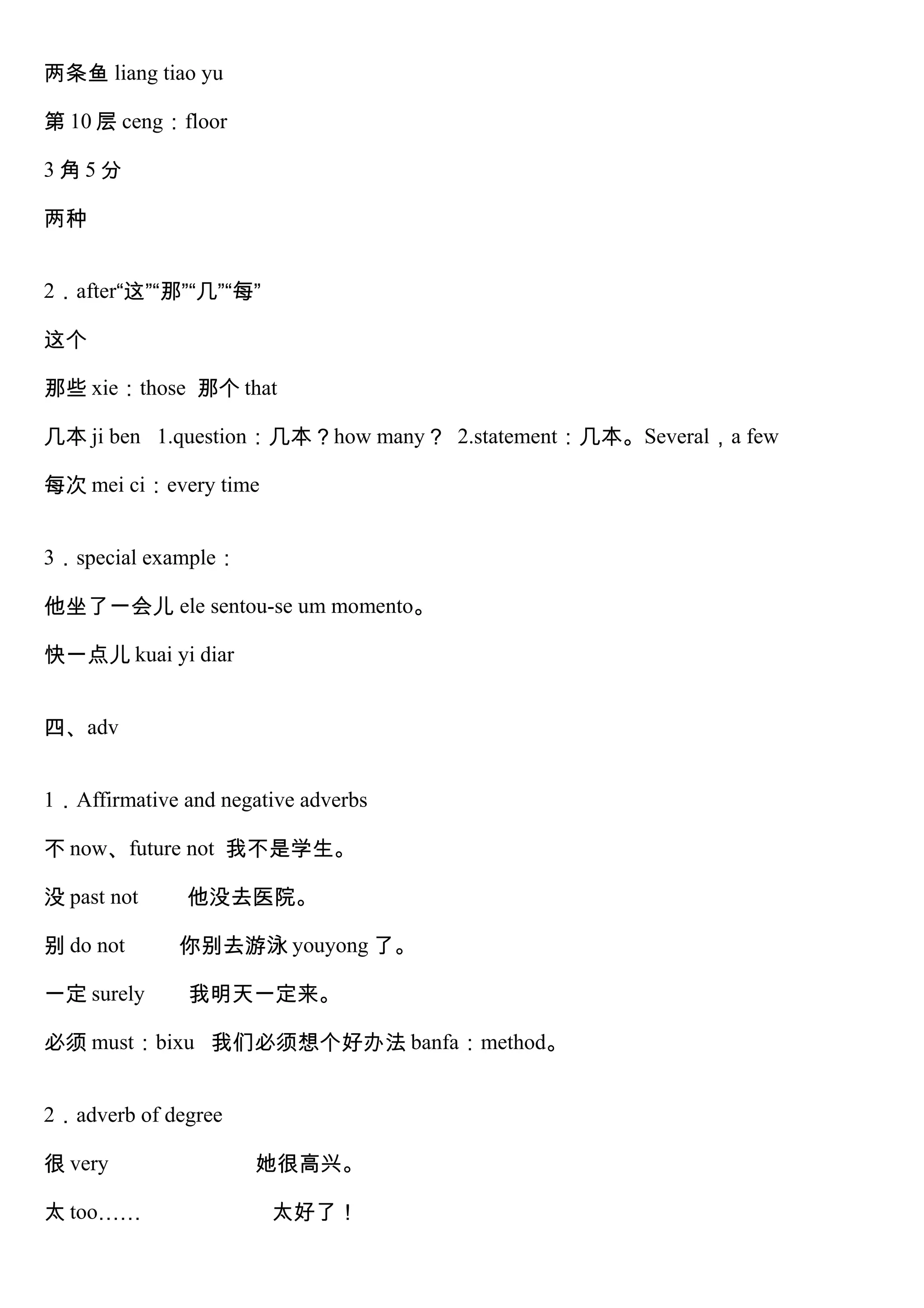 两条鱼 liang tiao yu
第 10 层 ceng：floor
3 角 5 分
两种
2．after“这”“那”“几”“每”
这个
那些 xie：those 那个 that
几本 ji ben 1.question：几本？how many？ 2.statement：几本。Several，a few
每次 mei ci：every time
3．special example：
他坐了一会儿 ele sentou-se um momento。
快一点儿 kuai yi diar
四、adv
1．Affirmative and negative adverbs
不 now、future not 我不是学生。
没 past not 他没去医院。
别 do not 你别去游泳 youyong 了。
一定 surely 我明天一定来。
必须 must：bixu 我们必须想个好办法 banfa：method。
2．adverb of degree
很 very 她很高兴。
太 too…… 太好了！
 