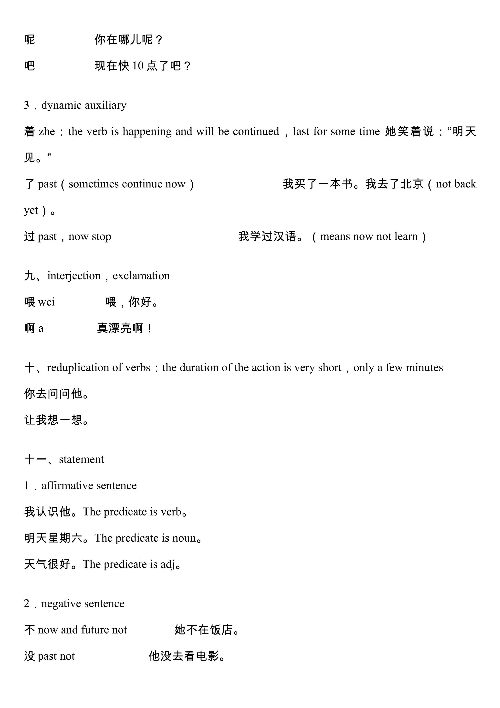 呢 你在哪儿呢？
吧 现在快 10 点了吧？
3．dynamic auxiliary
着 zhe：the verb is happening and will be continued，last for some time 她笑着说：“明天
见。”
了 past（sometimes continue now） 我买了一本书。我去了北京（not back
yet）。
过 past，now stop 我学过汉语。（means now not learn）
九、interjection，exclamation
喂 wei 喂，你好。
啊 a 真漂亮啊！
十、reduplication of verbs：the duration of the action is very short，only a few minutes
你去问问他。
让我想一想。
十一、statement
1．affirmative sentence
我认识他。The predicate is verb。
明天星期六。The predicate is noun。
天气很好。The predicate is adj。
2．negative sentence
不 now and future not 她不在饭店。
没 past not 他没去看电影。
 