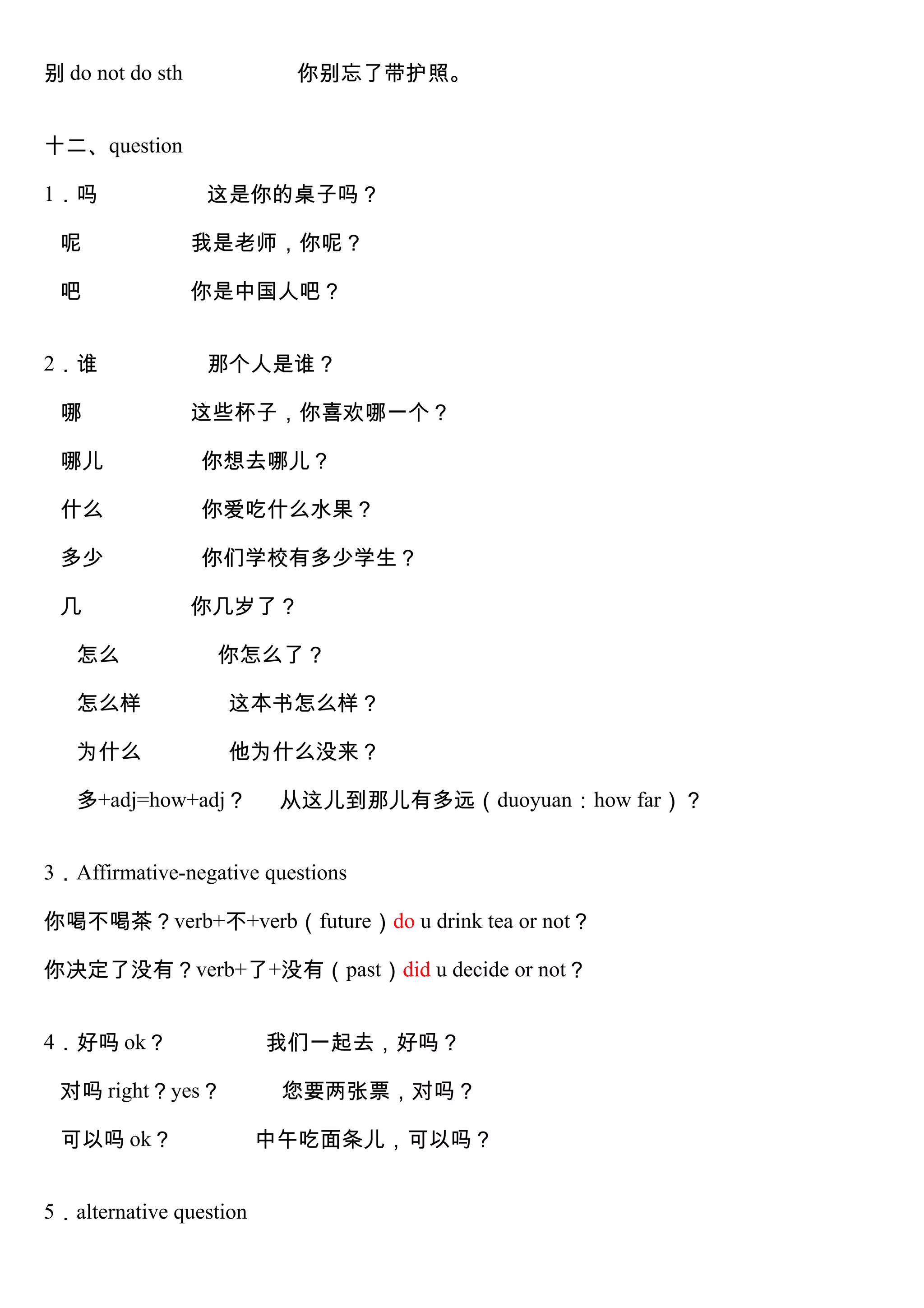 别 do not do sth 你别忘了带护照。
十二、question
1．吗 这是你的桌子吗？
呢 我是老师，你呢？
吧 你是中国人吧？
2．谁 那个人是谁？
哪 这些杯子，你喜欢哪一个？
哪儿 你想去哪儿？
什么 你爱吃什么水果？
多少 你们学校有多少学生？
几 你几岁了？
怎么 你怎么了？
怎么样 这本书怎么样？
为什么 他为什么没来？
多+adj=how+adj？ 从这儿到那儿有多远（duoyuan：how far）？
3．Affirmative-negative questions
你喝不喝茶？verb+不+verb（future）do u drink tea or not？
你决定了没有？verb+了+没有（past）did u decide or not？
4．好吗 ok？ 我们一起去，好吗？
对吗 right？yes？ 您要两张票，对吗？
可以吗 ok？ 中午吃面条儿，可以吗？
5．alternative question
 