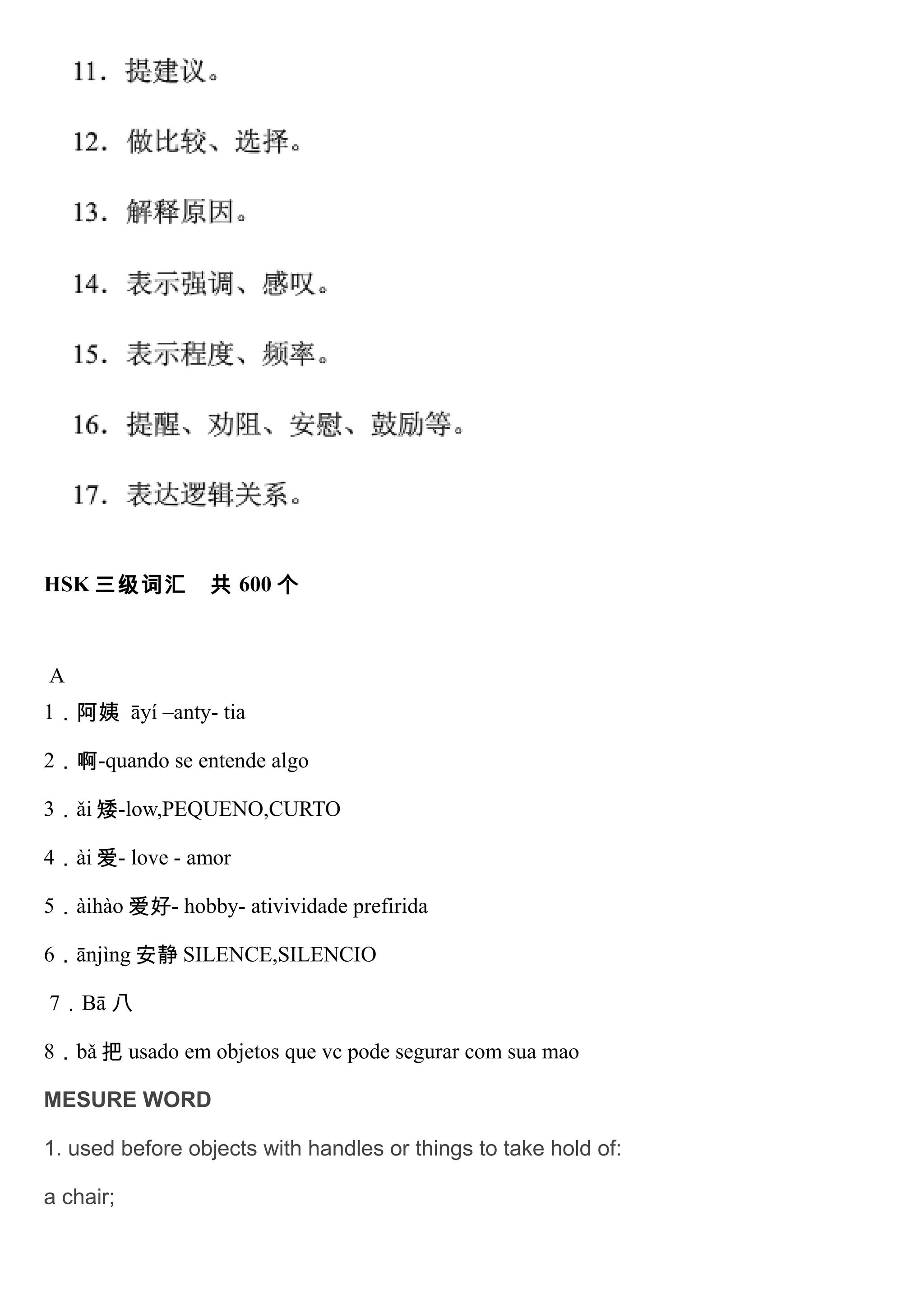 HSK 三级词汇 共 600 个
A
1．阿姨 āyí –anty- tia
2．啊-quando se entende algo
3．ǎi 矮-low,PEQUENO,CURTO
4．ài 爱- love - amor
5．àihào 爱好- hobby- ativividade prefirida
6．ānjìng 安静 SILENCE,SILENCIO
7．Bā 八
8．bǎ 把 usado em objetos que vc pode segurar com sua mao
MESURE WORD
1. used before objects with handles or things to take hold of:
a chair;
 