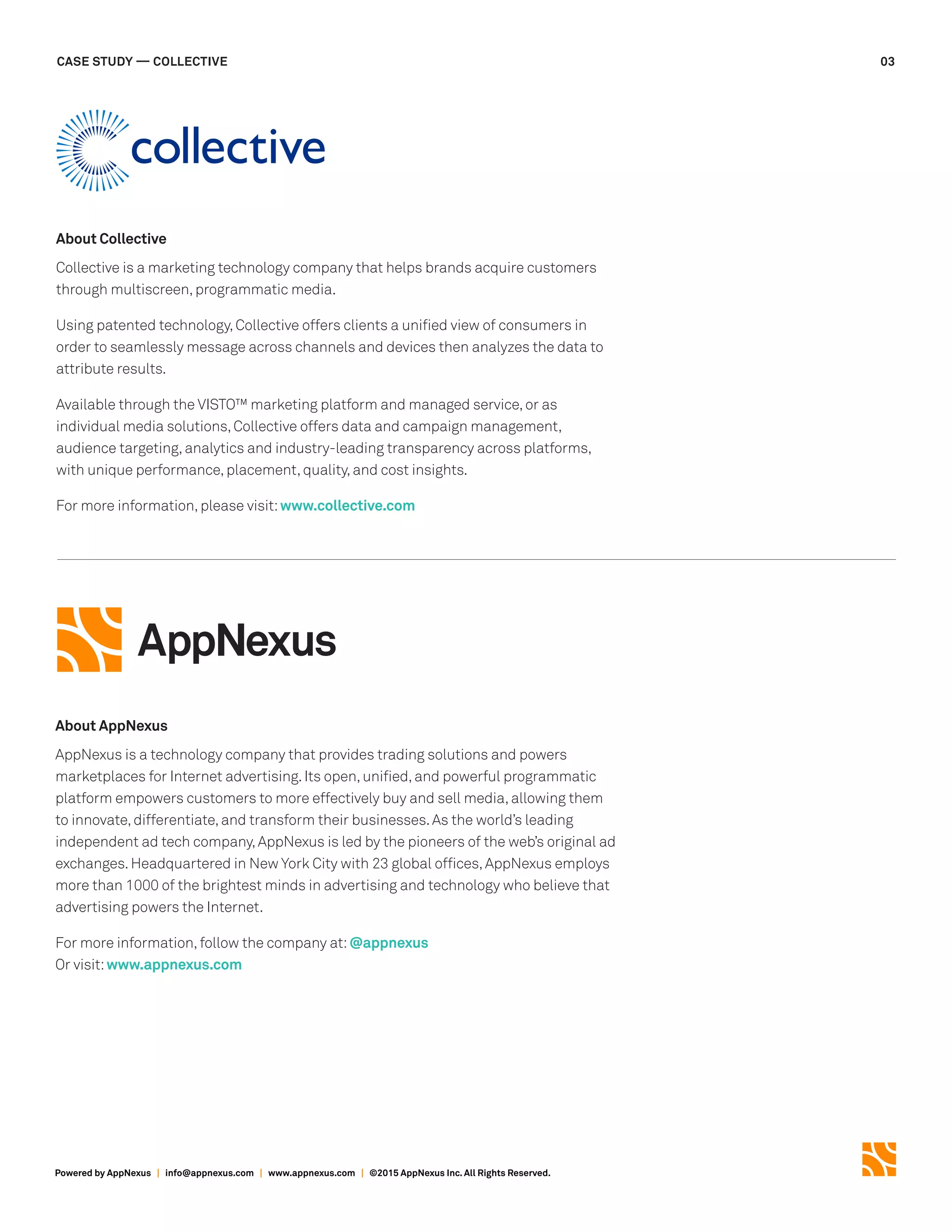 Powered by AppNexus | info@appnexus.com | www.appnexus.com | ©2015 AppNexus Inc. All Rights Reserved.
CASE STUDY — COLLECTIVE 03
About Collective
Collective is a marketing technology company that helps brands acquire customers
through multiscreen,programmatic media.
Using patented technology,Collective offers clients a unified view of consumers in
order to seamlessly message across channels and devices then analyzes the data to
attribute results.
Available through the VISTO™ marketing platform and managed service,or as
individual media solutions,Collective offers data and campaign management,
audience targeting,analytics and industry-leading transparency across platforms,
with unique performance,placement,quality,and cost insights.
For more information,please visit:www.collective.com
About AppNexus
AppNexus is a technology company that provides trading solutions and powers
marketplaces for Internet advertising.Its open,unified,and powerful programmatic
platform empowers customers to more effectively buy and sell media,allowing them
to innovate,differentiate,and transform their businesses.As the world’s leading
independent ad tech company,AppNexus is led by the pioneers of the web’s original ad
exchanges.Headquartered in New York City with 23 global offices,AppNexus employs
more than 1000 of the brightest minds in advertising and technology who believe that
advertising powers the Internet.
For more information,follow the company at:@appnexus
Or visit:www.appnexus.com
 