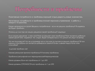  : , , ,Позитивные потребности и проблемы хороший отдых радость новые знакомства
 : ,Негативные потребности и проблемы плохой персонал стремление к работе у
-каждого по разному
 Какие неприятности грозят Вашему потребителю - если не решить проблему? Я надеюсь
не будет проблем.
 Почему до сих пор не нашел решения своей проблемы? надежда
 Если нашел решение - в чем оно? Как он решает свои проблемы? Как пытается добиться
своей цели? Они надеется что отдых ,будет интересным,и что деньги не уйдут на ветер.
 Что не получается? Что не устраивает его в том как он пытается решить проблему? В том
какими способами он пытается добиваться своего? В чем главный недостаток этих
способов?
я думаю проблем нет
 Какова реальная причина проблемы? Я не вижу проблемы
 Проблема регулярная или периодическая?периодическая
 Каков уровень боли его проблемы от 1 до 5?3
 Каков уровень СРОЧНОСТИ его проблемы от 1 до 5?3
 