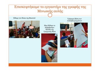 Επισκεφτήκαμε το εργαστήρι της γραφής της
Μινωικής αυλής
Είδαμε τον δίσκο της Φαιστού
Μας δόθηκε το
Αλφαβητάρι-
Κλείδα της
Γραμμικής Βήτα
Γράψαμε βάση των
συλλαβογραμμάτων
 