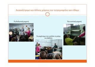 Ανακαλύψαμε και άλλους χώρους του τυπογραφείου και είδαμε
Τη διπλωτική μηχανή
Το μηχάνημα που κολλάει τη ράχη
του βιβλίου
Την κοπτική μηχανή
 