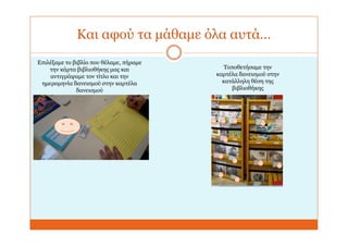 Και αφού τα μάθαμε όλα αυτά…
Επιλέξαμε το βιβλίο που θέλαμε, πήραμε
την κάρτα βιβλιοθήκης μας και
αντιγράψαμε τον τίτλο και την
ημερομηνία δανεισμού στην καρτέλα
δανεισμού
Τοποθετήσαμε την
καρτέλα δανεισμού στην
κατάλληλη θέση της
βιβλιοθήκης
 