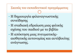 Σκοπός του εκπαιδευτικού προγράμματος
• Η δημιουργία φιλαναγνωστικής
συνείδησης
• Η σταδιακή εδραίωση μιας φιλικής
σχέσης του παιδιού με το βιβλίο
• Η απόκτηση μιας πνευματικής-
αισθητικής αυτονομίας και αυτόβουλης
ανάγνωσης.
 